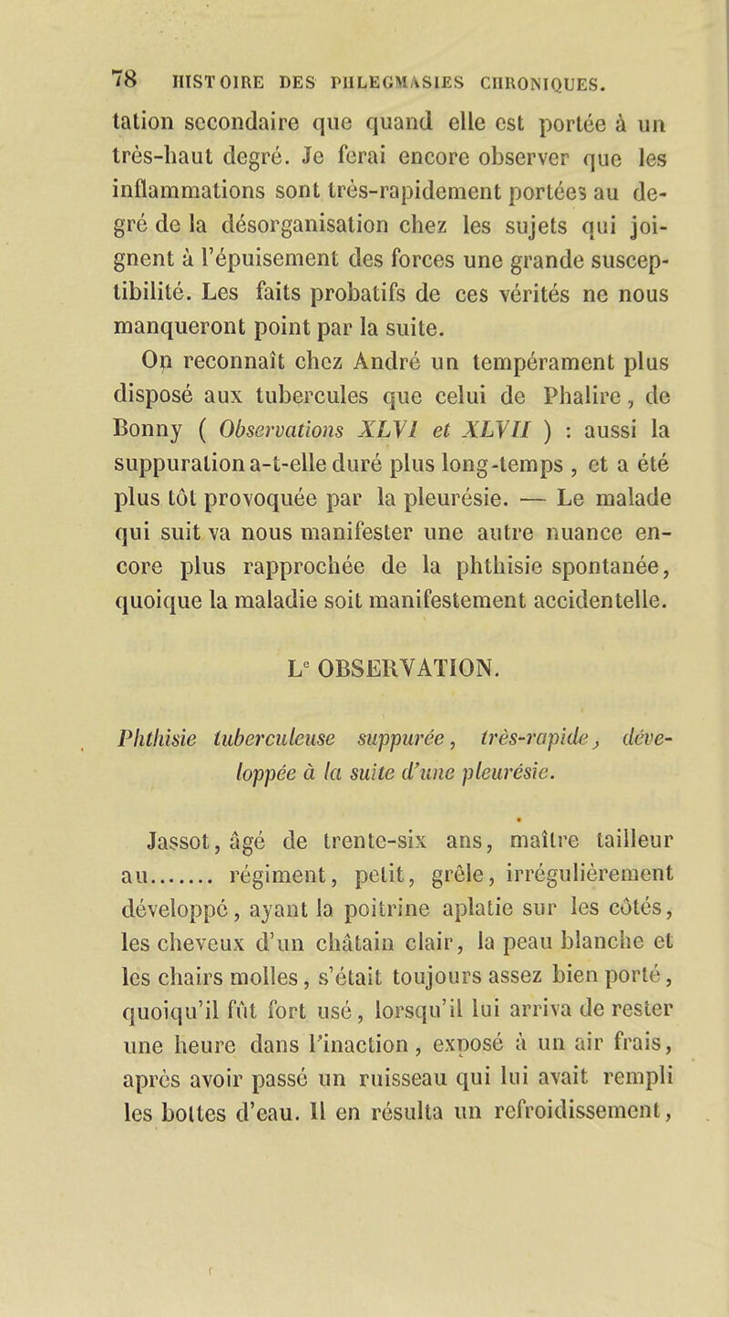 tation secondaire que quand elle est portée à un très-haut degré. Je ferai encore observer que les inflammations sont très-rapidement portées au de- gré de la désorganisation chez les sujets qui joi- gnent à l'épuisement des forces une grande suscep- tibilité. Les faits probatifs de ces vérités ne nous manqueront point par la suite. On reconnaît chez André un tempérament plus disposé aux tubercules que celui de Phalire, de Bonny ( Observations XLVl et XLVU ) : aussi la suppuration a-t-elle duré plus long-temps , et a été plus tôt provoquée par la pleurésie. — Le malade qui suit va nous manifester une autre nuance en- core plus rapprochée de la phthisie spontanée, quoique la maladie soit manifestement accidentelle. Le OBSERVATION. Phthisie tuberculeuse suppurée, très-rapide, déve- loppée à la suite d'une pleurésie. Jassot,âgé de trente-six ans, maître tailleur au régiment, petit, grêle, irrégulièrement développé, ayant la poitrine aplatie sur les côtés, les cheveux d'un châtain clair, la peau blanche et les chairs molles, s'était toujours assez bien porté, quoiqu'il fût fort usé, lorsqu'il lui arriva de rester une heure dans l'inaction, exposé à un air frais, après avoir passé un ruisseau qui lui avait rempli les bottes d'eau. 11 en résulta un refroidissement,