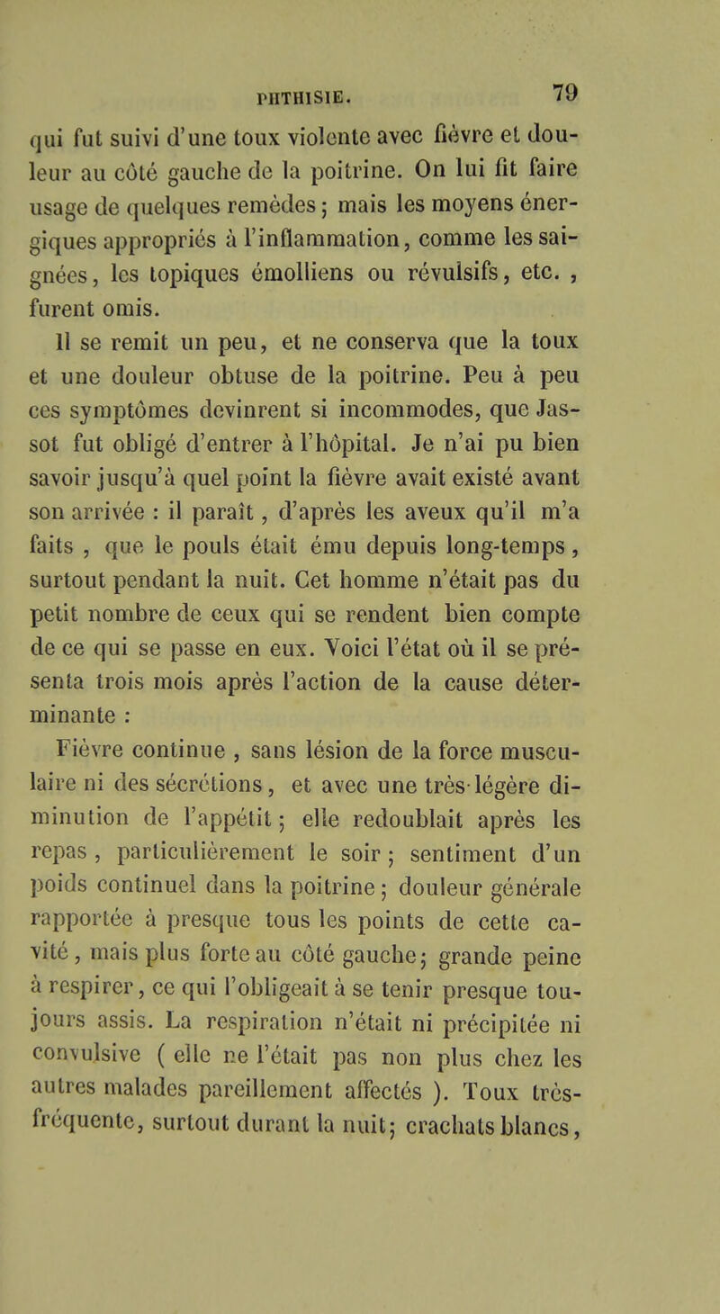 qui fut suivi d'une toux violente avec fièvre et dou- leur au côté gauche de la poitrine. On lui fit faire usage de quelques remèdes ; mais les moyens éner- giques appropriés à l'inflammation, comme les sai- gnées, les topiques émolliens ou révulsifs, etc. , furent omis. 11 se remit un peu, et ne conserva que la toux et une douleur obtuse de la poitrine. Peu à peu ces symptômes devinrent si incommodes, que Jas- sot fut obligé d'entrer à l'hôpital. Je n'ai pu bien savoir jusqu'à quel point la fièvre avait existé avant son arrivée : il paraît, d'après les aveux qu'il m'a faits , que le pouls était ému depuis long-temps, surtout pendant la nuit. Cet homme n'était pas du petit nombre de ceux qui se rendent bien compte de ce qui se passe en eux. Voici l'état où il se pré- senta trois mois après l'action de la cause déter- minante : Fièvre continue , sans lésion de la force muscu- laire ni des sécrétions, et avec une très-légère di- minution de l'appétit ; elle redoublait après les repas , particulièrement le soir ; sentiment d'un poids continuel dans la poitrine ; douleur générale rapportée à presque tous les points de cette ca- vité, mais plus forte au côté gauche; grande peine à respirer, ce qui l'obligeait à se tenir presque tou- jours assis. La respiration n'était ni précipitée ni convulsive ( elle ne l'était pas non plus chez les autres malades pareillement affectés ). Toux très- fréquente, surtout durant la nuit; crachats blancs,