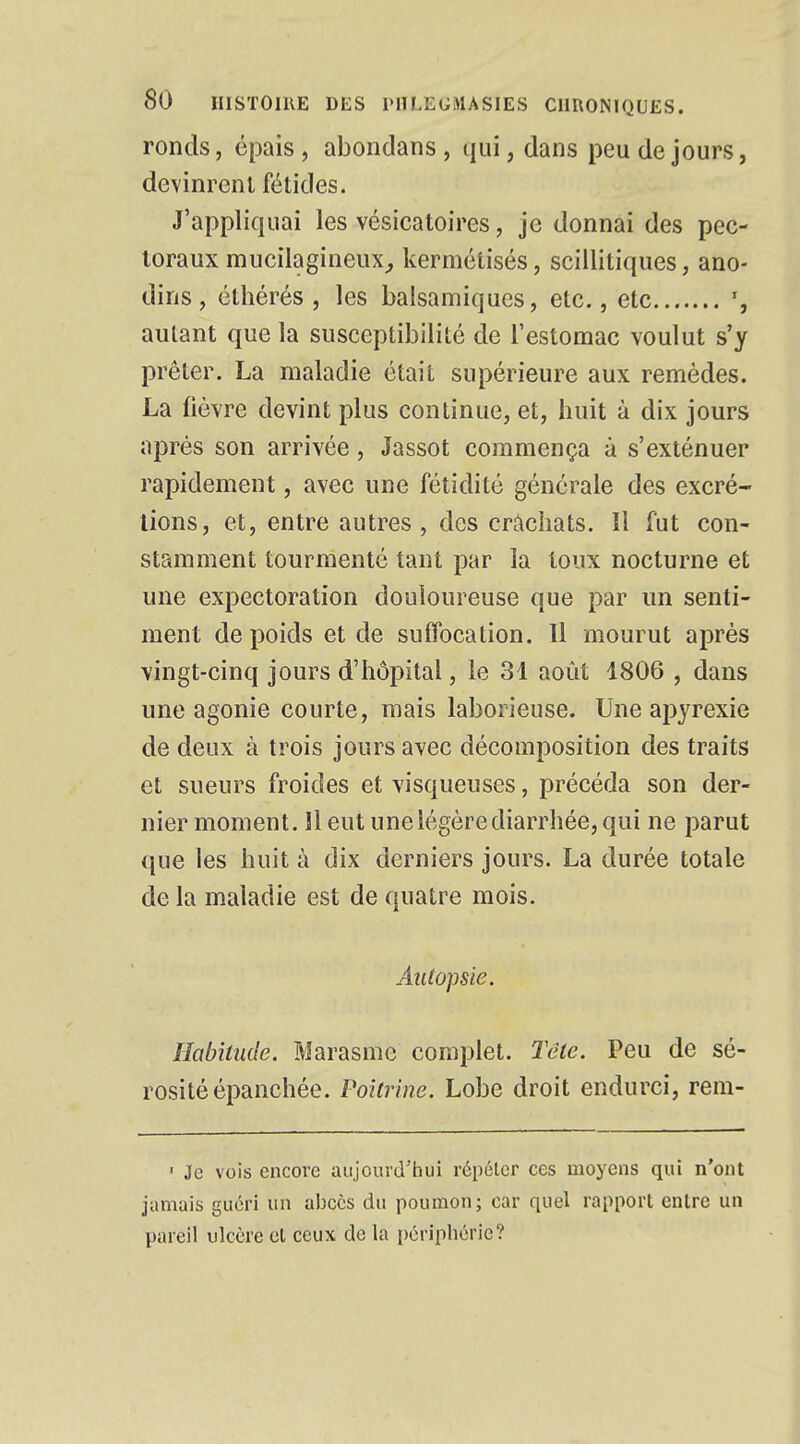 ronds, épais, abondans, qui, dans peu de jours, devinrent fétides. J'appliquai les vésicatoires, je donnai des pec- toraux mucilagineux, kermétisés, scillitiques, ano- dins , éthérés , les balsamiques, etc., etc autant que la susceptibilité de l'estomac voulut s'y prêter. La maladie était supérieure aux remèdes. La fièvre devint plus continue, et, huit à dix jours après son arrivée, Jassot commença à s'exténuer rapidement, avec une fétidité générale des excré- tions, et, entre autres, des crachats. Il fut con- stamment tourmenté tant par la toux nocturne et une expectoration douloureuse que par un senti- ment de poids et de suffocation. Il mourut après vingt-cinq jours d'hôpital, le 31 août 1806 , dans une agonie courte, mais laborieuse. Une apyrexie de deux à trois jours avec décomposition des traits et sueurs froides et visqueuses, précéda son der- nier moment. 11 eut une légère diarrhée, qui ne parut que les huit à dix derniers jours. La durée totale de la maladie est de quatre mois. Autopsie. Habitude. Marasme complet. Tête. Peu de sé- rosité épanchée. Poitrine. Lobe droit endurci, rem- 1 Je vois encore aujourd'hui répéter ces moyens qui n'ont jamais guéri un abcès du poumon; car quel rapport entre un pareil ulcère et ceux de la périphérie?