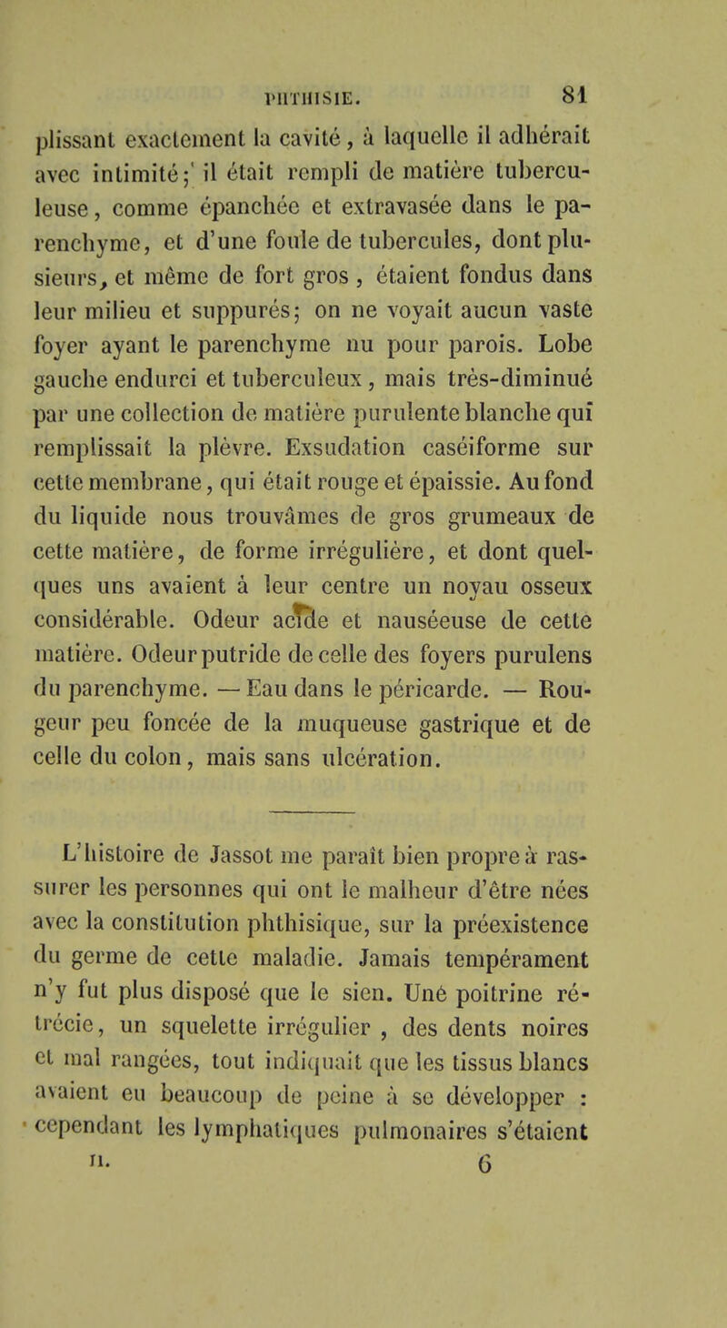 plissant exactement la cavité, à laquelle il adhérait avec intimité;' il était rempli de matière tubercu- leuse , comme épanchée et extravasée dans le pa- renchyme, et d'une foule de tubercules, dont plu- sieurs, et même de fort gros , étaient fondus dans leur milieu et suppurés; on ne voyait aucun vaste foyer ayant le parenchyme nu pour parois. Lobe gauche endurci et tuberculeux, mais très-diminué par une collection de matière purulente blanche qui remplissait la plèvre. Exsudation caséiforme sur cette membrane, qui était rouge et épaissie. Au fond du liquide nous trouvâmes de gros grumeaux de cette matière, de forme irrégulière, et dont quel- ques uns avaient à leur centre un noyau osseux considérable. Odeur acîcle et nauséeuse de cette matière. Odeurputride de celle des foyers purulens du parenchyme. —Eau dans le péricarde. — Rou- geur peu foncée de la muqueuse gastrique et de celle du colon, mais sans ulcération. L'histoire de Jassot me parait bien propre à ras- surer les personnes qui ont le malheur d'être nées avec la constitution phthisique, sur la préexistence du germe de cette maladie. Jamais tempérament n'y fut plus disposé que le sien. Une poitrine ré- trécie, un squelette irrégulier , des dents noires et mal rangées, tout indiquait que les tissus blancs avaient eu beaucoup de peine à se développer : • cependant les lymphatiques pulmonaires s'étaient ri. 6