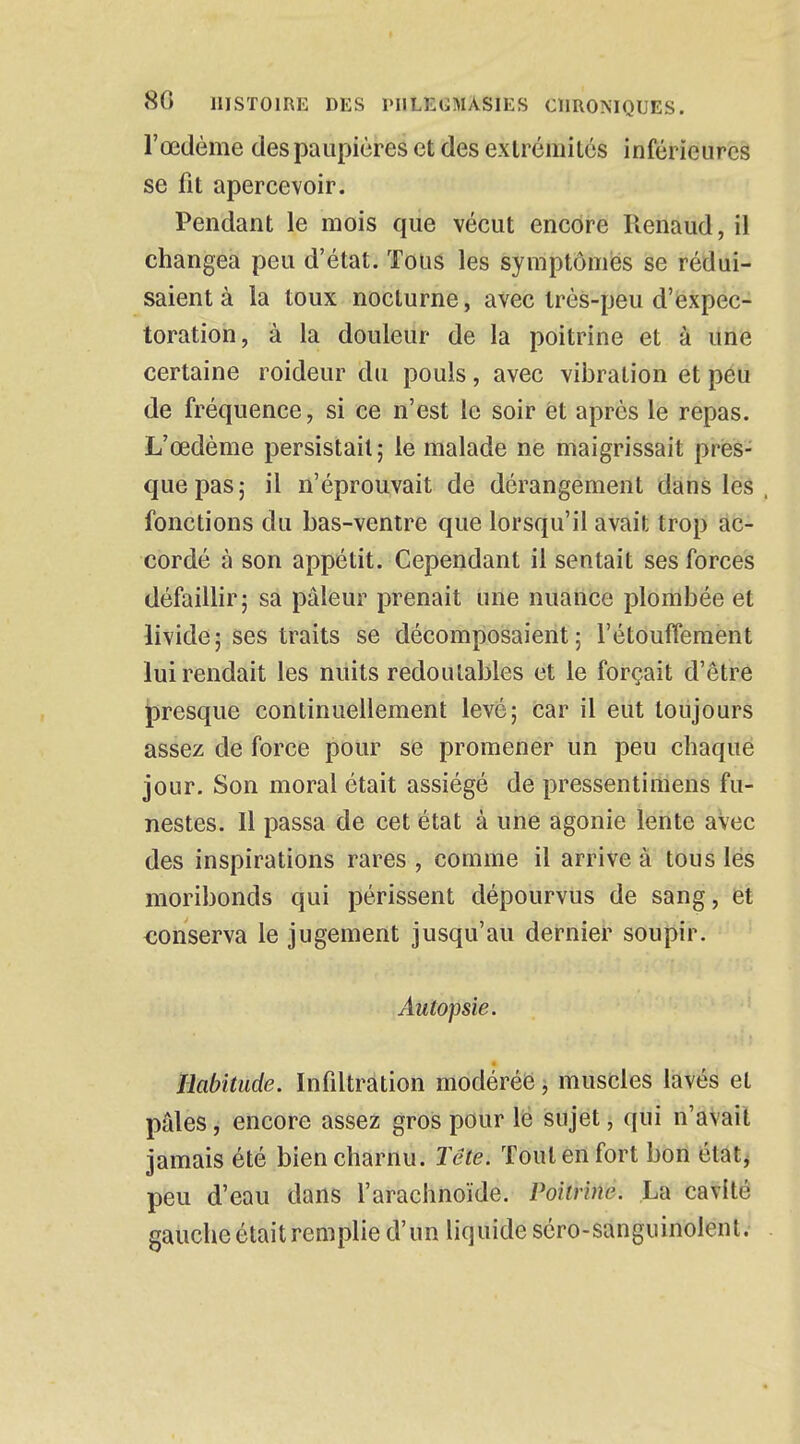 l'œdème des paupières et des extrémités inférieures se fit apercevoir. Pendant le mois que vécut encore Renaud, il changea peu d'état. Tous les symptômes se rédui- saient à la toux nocturne, avec très-peu d'expec- toration, à la douleur de la poitrine et à une certaine roideur du pouls, avec vibration et peu de fréquence, si ce n'est le soir et après le repas. L'œdème persistait ; le malade ne maigrissait pres- que pas 5 il n'éprouvait de dérangement dans les , fonctions du bas-ventre que lorsqu'il avait trop ac- cordé à son appétit. Cependant il sentait ses forces défaillir; sa pâleur prenait une nuance plombée et livide; ses traits se décomposaient; l'étouffement lui rendait les nuits redoutables et le forçait d'être presque continuellement levé; car il eut toujours assez de force pour se promener un peu chaque jour. Son moral était assiégé de pressentimens fu- nestes. Il passa de cet état à une agonie lente avec des inspirations rares , comme il arrive à tous les moribonds qui périssent dépourvus de sang, et conserva le jugement jusqu'au dernier soupir. Autopsie. Habitude. Infiltration modérée, muscles lavés et pâles, encore assez gros pour le sujet, qui n'avait jamais été bien charnu. Tôle. Tout en fort bon état, peu d'eau dans l'arachnoïde. Poitrine. La cavité gauche était remplie d'un liquide séro-sanguinolent.