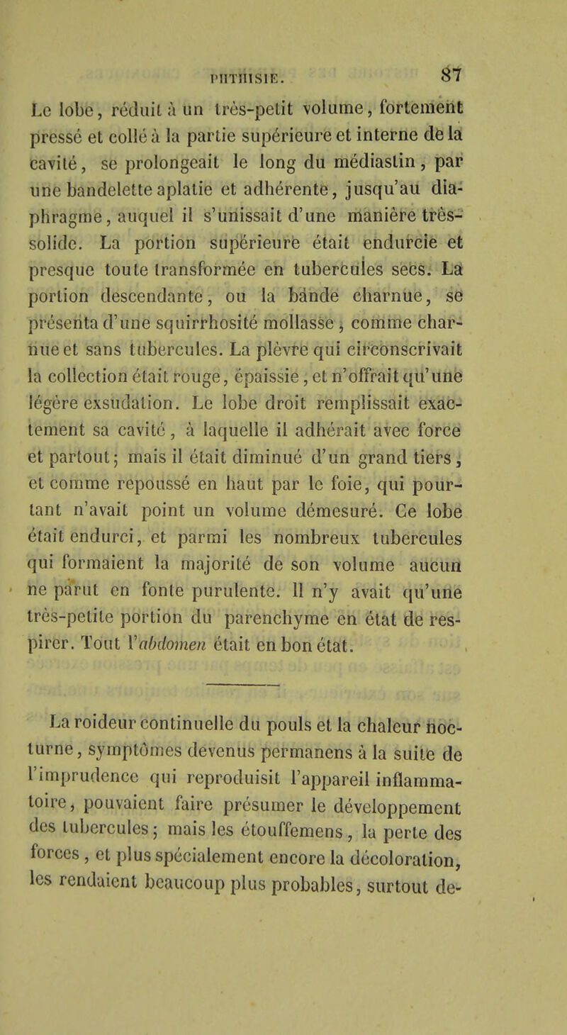 Le lobe, réduit à un très-petit volume, fortement pressé et collé à la partie supérieure et interne de la cavité, se prolongeait le long du médiastin, par une bandelette aplatie et adhérente, jusqu'au dia- phragme, auquel il s'unissait d'une manière très- solide. La portion supérieure était endurcie et presque toute transformée en tubercules secs. La portion descendante, ou la bande charnue, se présenta d'une squirrhosité mollasse , comme char- nue et sans tubercules. La plèvre qui circonscrivait la collection était rouge, épaissie, et n'offrait qu'une iégére exsudation. Le lobe droit remplissait exac- tement sa cavité, à laquelle il adhérait avec force et partout; mais il était diminué d'un grand tiers, et comme repoussé en haut par le foie, qui pour- tant n'avait point un volume démesuré. Ce lobe était endurci, et parmi les nombreux tubercules qui formaient la majorité de son volume aucun ne parut en fonte purulente. 11 n'y avait qu'une très-petite portion du parenchyme en état de res- pirer. Tout Y abdomen était en bon état. La roideur continuelle du pouls et la chaleur noc- turne, symptômes devenus permanens à la suite de l'imprudence qui reproduisit l'appareil inflamma- toire, pouvaient faire présumer le développement des tubercules; mais les étouffemens, la perte des forces , et plus spécialement encore la décoloration, les rendaient beaucoup plus probables, surtout de-