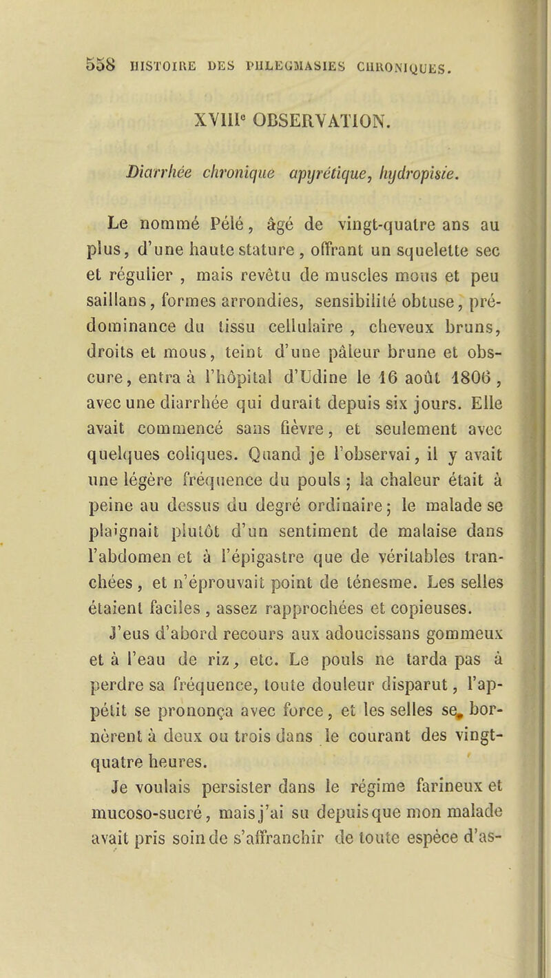 XVIIIe OBSERVATION. Diarrhée chronique apyrétique, hydropkie. Le nommé Pélé, âgé de vingt-quatre ans au plus, d'une haute stature , offrant un squelette sec et régulier , mais revêtu de muscles mous et peu saillans, formes arrondies, sensibilité obtuse, pré- dominance du tissu cellulaire , cheveux bruns, droits et mous, teint d'une pâleur brune et obs- cure, entra à l'hôpital d'Udine le 16 août 1806, avec une diarrhée qui durait depuis six jours. Elle avait commencé sans fièvre, et seulement avec quelques coliques. Quand je l'observai, il y avait une légère fréquence du pouls ; la chaleur était à peine au dessus du degré ordinaire; le malade se plaignait plutôt d'un sentiment de malaise dans l'abdomen et à l'épigastre que de véritables tran- chées , et n'éprouvait point de ténesme. Les selles étaient faciles , assez rapprochées et copieuses. J'eus d'abord recours aux adoucissans gommeux et à l'eau de riz, etc. Le pouls ne tarda pas à perdre sa fréquence, toute douleur disparut, l'ap- pétit se prononça avec force, et les selles se# bor- nèrent à deux ou trois dans le courant des vingt- quatre heures. Je voulais persister dans le régime farineux et mucoso-sucré, mais j'ai su depuis que mon malade avait pris soin de s'alîranchir de toute espèce d'as-