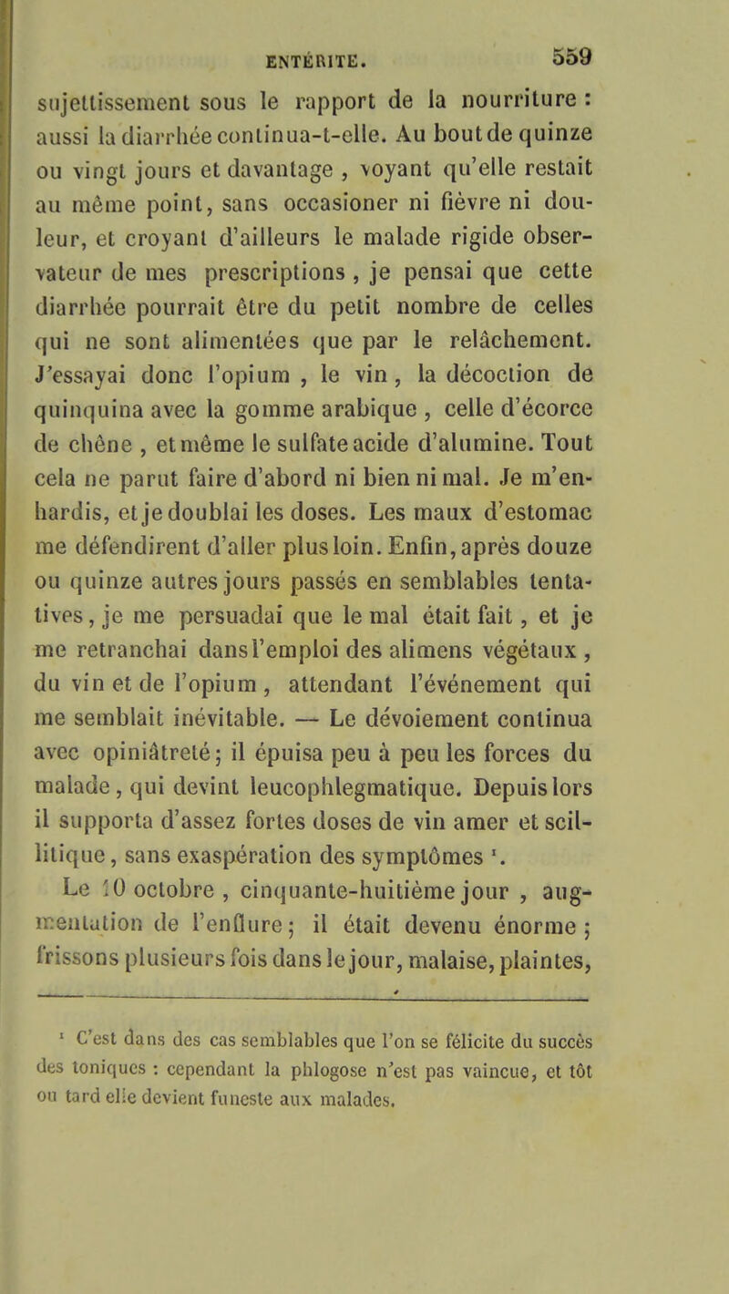 sujettissement sous le rapport de la nourriture : aussi la diarrhée continua-t-elle. Au boutdequinze ou vingt jours et davantage , \oyant qu'elle restait au même point, sans occasioner ni fièvre ni dou- leur, et croyant d'ailleurs le malade rigide obser- vateur de mes prescriptions , je pensai que cette diarrhée pourrait être du petit nombre de celles qui ne sont alimentées que par le relâchement. J'essayai donc l'opium , le vin, la décoction de quinquina avec la gomme arabique , celle d'écorce de chêne , et même le sulfate acide d'alumine. Tout cela ne parut faire d'abord ni bien ni mal. Je m'en- hardis, et je doublai les doses. Les maux d'estomac me défendirent d'aller plus loin. Enfin, après douze ou quinze autres jours passés en semblables tenta- tives, je me persuadai que le mal était fait, et je me retranchai dans l'emploi des alimens végétaux , du vin et de l'opium , attendant l'événement qui me semblait inévitable. — Le dévoiement continua avec opiniâtreté; il épuisa peu à peu les forces du malade, qui devint leucophlegmatique. Depuis lors il supporta d'assez fortes doses de vin amer et scil- litiquc, sans exaspération des symptômes Le 10 octobre, cinquante-huitième jour , aug- mentation de l'enflure; il était devenu énorme; frissons plusieurs fois dans le jour, malaise, plaintes, 1 C'est dans des cas semblables que l'on se félicite du succès des toniques : cependant la phlogose n'est pas vaincue, et tôt ou tard elle devient funeste aux malades.