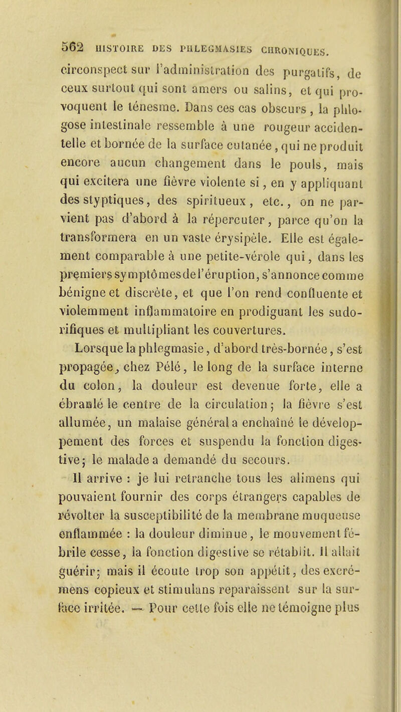 circonspect sur l'administration des purgatifs, de ceux surtout qui sont amers ou salins, et qui pro- voquent le ténesme. Dans ces cas obscurs , la phlo- gose intestinale ressemble à une rougeur acciden- telle et bornée de la surface cutanée, qui ne produit encore aucun changement dans le pouls, mais qui excitera une fièvre violente si, en y appliquant des styptiques, des spiritueux, etc., on ne par- vient pas d'abord à la répercuter, parce qu'on la transformera en un vaste érysipèle. Elle est égale- ment comparable à une petite-vérole qui, dans les premiers symptômesdel'éruption, s'annonce comme bénigne et discrète, et que l'on rend confluenteet violemment inflammatoire en prodiguant les sudo- rifiques et multipliant les couvertures. Lorsque la phlegmasie, d'abord très-bornée, s'est propagée, chez Pélé, le long de la surface interne du colon, la douleur est devenue forte, elle a ébranlé le centre de la circulation ; la fièvre s'est allumée, un malaise général a enchaîné le dévelop- pement des forces et suspendu la fonction diges- tive; le malade a demandé du secours. 11 arrive : je lui retranche tous les alimens qui pouvaient fournir des corps étrangers capables de révolter la susceptibilité de la membrane muqueuse enflammée : la douleur diminue, le mouvement fé- brile cesse, la fonction digeslive se rétablit. 11 allait guérir; mais il écoute trop son appétit, des excré- mens copieux et stimuians reparaissent sur la sur- face irritée. — Pour celle fois elle ne témoigne plus