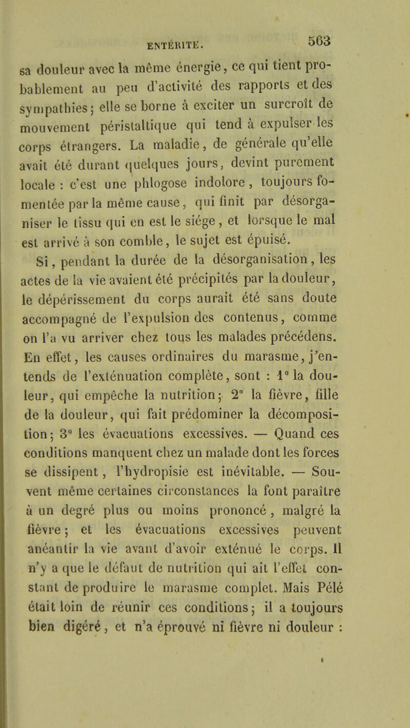 sa douleur avec la même énergie, ce qui tient pro- bablement au peu d'activité des rapports et des sympathies; elle se borne à exciter un surcroît de mouvement péristaltique qui tend à expulser les corps étrangers. La maladie, de générale qu'elle avait été durant quelques jours, devint purement locale : c'est une phlogose indolore, toujours fo- mentée par la même cause, qui finit par désorga- niser le tissu qui en est le siège , et lorsque le mal est arrivé à son comble, le sujet est épuisé. Si, pendant la durée de la désorganisation, les actes de lu vie avaient été précipités par la douleur, le dépérissement du corps aurait été sans doute accompagné de l'expulsion des contenus, comme on l'a vu arriver chez tous les malades précédens. En effet, les causes ordinaires du marasme, j'en- tends de l'exténuation complète, sont : 1° la dou- leur, qui empêche la nutrition; 2° la fièvre, fille de la douleur, qui fait prédominer la décomposi- tion ; 3° les évacuations excessives. — Quand ces conditions manquent chez un malade dont les forces se dissipent, l'hydropisie est inévitable. — Sou- vent même certaines circonstances la font paraître à un degré plus ou moins prononcé, malgré la fièvre ; et les évacuations excessives peuvent anéantir la vie avant d'avoir exténué le corps. Il n'y a que le défaut de nutrition qui ait l'elfet con- stant de produire le marasme complet. Mais Pélé était loin de réunir ces conditions; il a toujours bien digéré, et n'a éprouvé ni fièvre ni douleur :