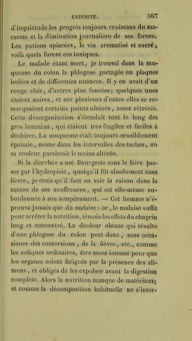 d'inquiétude les progrès toujours croissans du ma- rasme et la diminution journalière de ses forces. Les potions opiacées, le vin aromatisé et sucré, voilà quels furent ces toniques. Le malade étant mort, je trouvai dans la mu- queuse du colon la phlogose partagée en plaques isolées et de différentes nuances. Il y en avait d'un rouge clair, d'autres plus foncées; quelques unes étaient noires, et sur plusieurs d'entre elles se re- marquaient certains points ulcérés, assez rétrécis. Celte désorganisation s'étendait tout le long des gros intestins, qui étaient très-fragiles et faciles à déchirer. La muqueuse était toujours sensiblement épaissie, même dans les intervalles des taches, où sa couleur paraissait le moins altérée. Si la diarrhée a usé Bourgeois sans le faire pas- ser par l'hydropisie , quoiqu'il fut absolument sans fièvre, je crois qu'il faut en voir la raison dans la nature de ses souffrances, qui est elle-même su- bordonnée à son tempérament. — Cet homme n'é- prouva jamais que du malaise : or, le malaise suffit pour arrêter la nutrition, témoin les effets du chagrin long et concentré. La douleur obtuse qui résulte d'une phlogose du colon peut donc , sans occa- sioner des contorsions , de la fièvre, etc., comme les coliques ordinaires, être assez intense pour que les organes soient fatigués par la présence des ali- mens , et obligés de les expulser avant la digestion complète. Alors la nutrition manque de matériaux; et comme la décomposition habituelle ne s'inter-