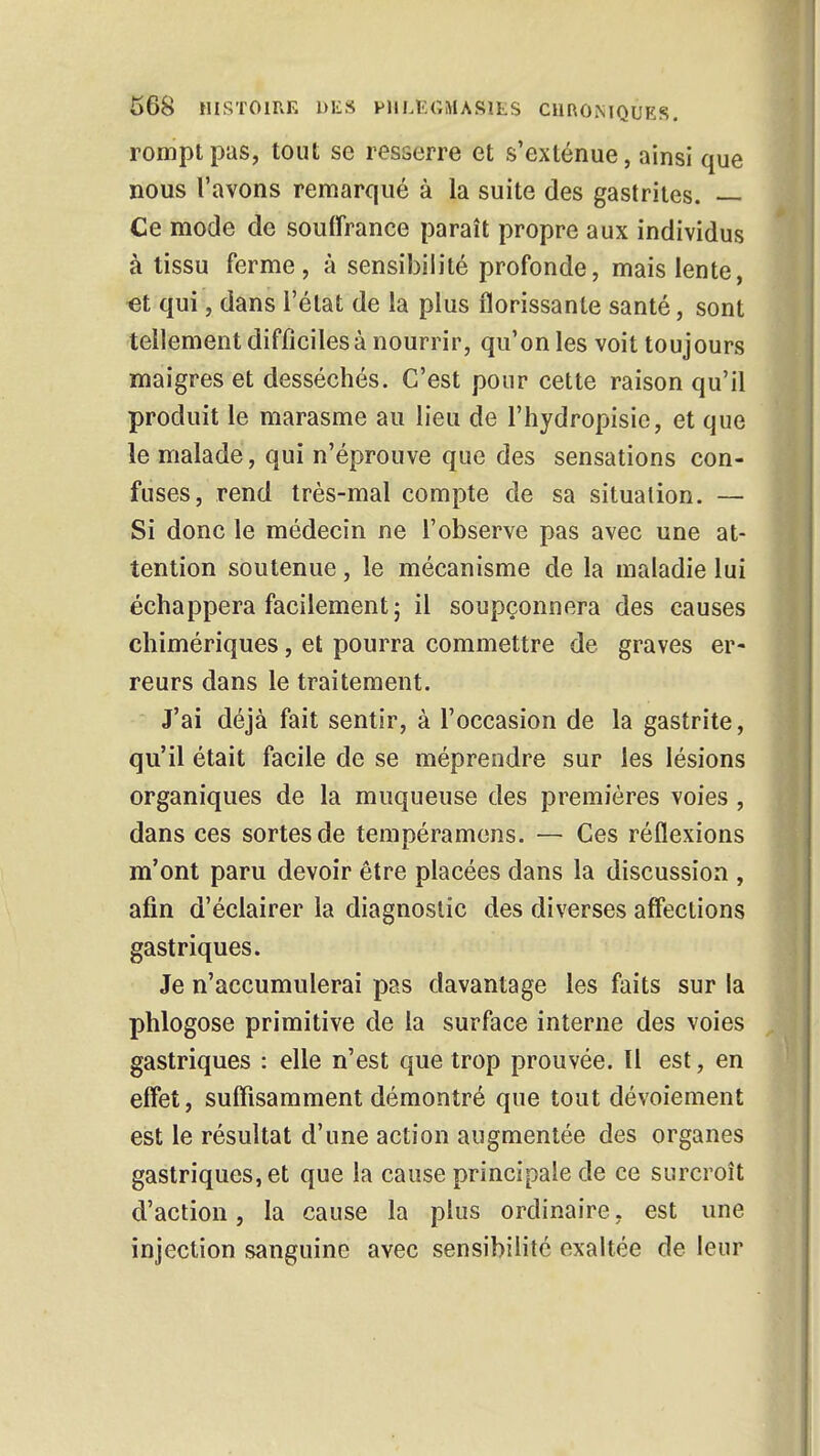 rompt pas, tout se resserre et s'exténue, ainsi que nous l'avons remarqué à la suite des gastrites. — Ce mode de souffrance paraît propre aux individus à tissu ferme, à sensibilité profonde, mais lente, et qui, dans l'état de la plus florissante santé, sont tellement difficiles à nourrir, qu'on les voit toujours maigres et desséchés. C'est pour cette raison qu'il produit le marasme au lieu de l'hydropisie, et que le malade, qui n'éprouve que des sensations con- fuses, rend très-mal compte de sa situation. — Si donc le médecin ne l'observe pas avec une at- tention soutenue, le mécanisme de la maladie lui échappera facilement; il soupçonnera des causes chimériques, et pourra commettre de graves er- reurs dans le traitement. J'ai déjà fait sentir, à l'occasion de la gastrite, qu'il était facile de se méprendre sur les lésions organiques de la muqueuse des premières voies , dans ces sortes de tempéramens. — Ces réflexions m'ont paru devoir être placées dans la discussion , afin d'éclairer la diagnostic des diverses affections gastriques. Je n'accumulerai pas davantage les faits sur la phlogose primitive de la surface interne des voies gastriques : elle n'est que trop prouvée. Il est, en effet, suffisamment démontré que tout dévotement est le résultat d'une action augmentée des organes gastriques, et que la cause principale de ce surcroît d'action, la cause la plus ordinaire, est une injection sanguine avec sensibilité exaltée de leur