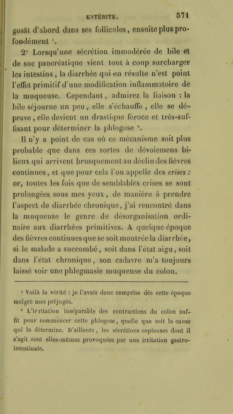 gosat d'abord dans ses follicules, ensuite plus pro- fondément \ 2° Lorsqu'une sécrétion immodérée de bile et de suc pancréatique vient tout à coup surcharger les intestins , la diarrhée qui <m résulte n'est point l'effet primitif d'une modification inflammatoire de la muqueuse. Cependant, admirez la liaison :1a bile séjourne un peu, elle s'échauffe, elle se dé- prave, elle devient un drastique féroce et très-suf- fisant pour déterminer la phlogose \ 11 n'y a point de cas où ce mécanisme soit plus probable que dans ces sortes de dévoiemens bi- lieux qui arrivent brusquement au déclin des fièvres continues, et que pour cela l'on appelle des crises : or, toutes les fois que de semblables crises se sont prolongées sous mes yeux, de manière à prendre l'aspect de diarrhée chronique, j'ai rencontré dans la muqueuse le genre de désorganisation ordi- naire aux diarrhées primitives. A quelque époque des fièvres continues que se soit montrée la diarrhée, si le malade a succombé, soit dans l'état aigu, soit dans l'état chronique, son cadavre m'a toujours laissé voir une phlegmasie muqueuse du colon. 1 Voilà la vérité : je l'avais donc comprise dès celte époque malgré mes préjugés. * L'irritation inséparable des contractions du colon suf- fit pour commencer cette phlogose, quelle que soit la cause qui la détermine. D'ailleurs, les sécrétions copieuses dont il s'agit sont elles-mêmes provoquées par une irritution gastro- intestinale.