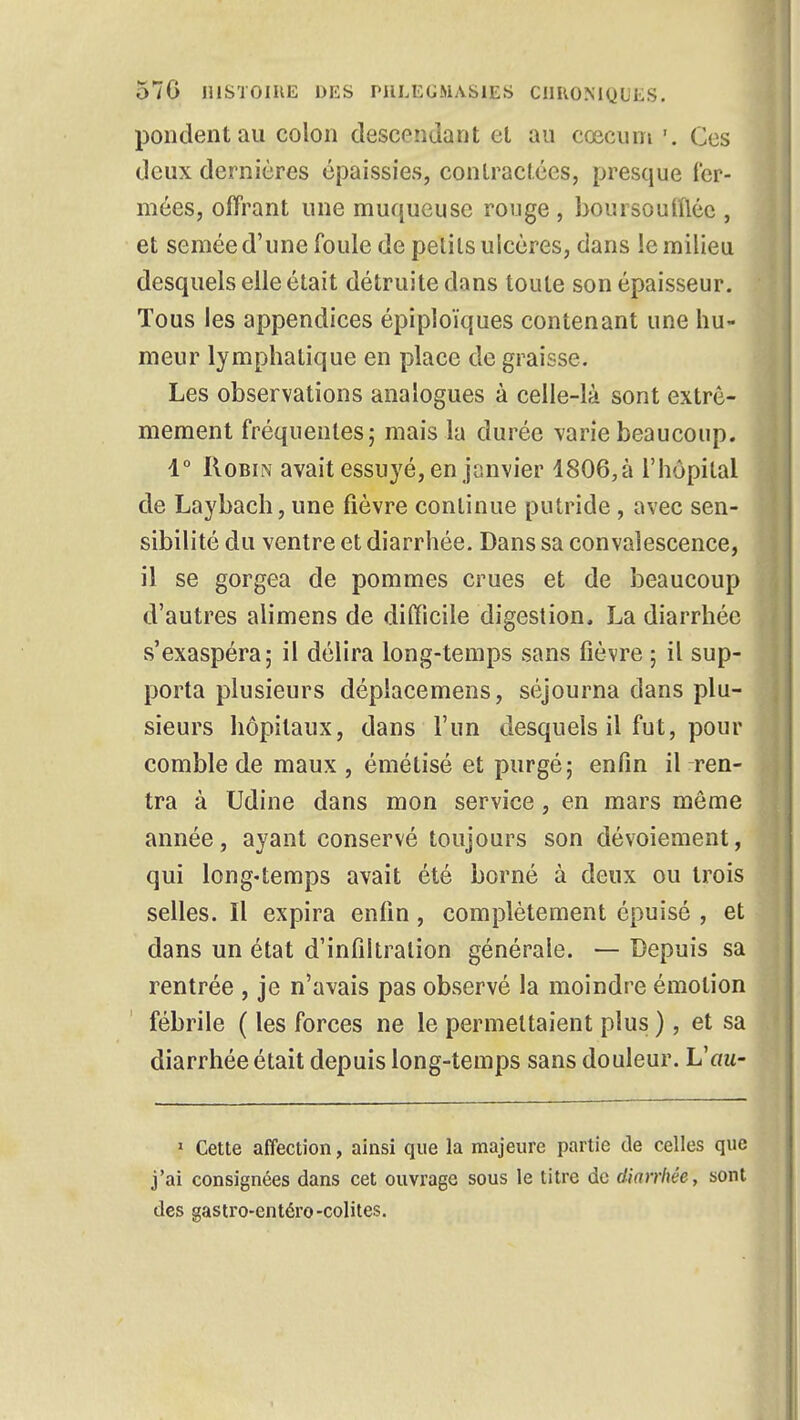 pondent au colon descendant et au ccecum '. Ces deux dernières épaissies, contractées, presque fer- mées, offrant une muqueuse rouge , boursouflée , et semée d'une foule de pelils ulcères, dans le milieu desquels elle était détruite dans toute son épaisseur. Tous les appendices épiploïques contenant une hu- meur lymphatique en place de graisse. Les observations analogues à celle-là sont extrê- mement fréquentes; mais la durée varie beaucoup. 1° Robin avait essuyé, en janvier 4806,à l'hôpital de Laybach, une fièvre continue putride , avec sen- sibilité du ventre et diarrhée. Dans sa convalescence, il se gorgea de pommes crues et de beaucoup d'autres alimens de difficile digestion. La diarrhée s'exaspéra; il délira long-temps sans fièvre ; il sup- porta plusieurs dépîacemens, séjourna dans plu- sieurs hôpitaux, dans l'un desquels il fut, pour comble de maux , émétisé et purgé; enfin il ren- tra à Udine dans mon service, en mars môme année, ayant conservé toujours son dévoiement, qui long-temps avait été borné à deux ou trois selles. Il expira enfin, complètement épuisé , et dans un état d'infiltration générale. — Depuis sa rentrée , je n'avais pas observé la moindre émotion fébrile ( les forces ne le permettaient plus ), et sa diarrhée était depuis long-temps sans douleur. Vau~ 1 Cette affection, ainsi que la majeure partie de celles que j'ai consignées dans cet ouvrage sous le titre de diarrhée, sont des gastro-entéro-colites.