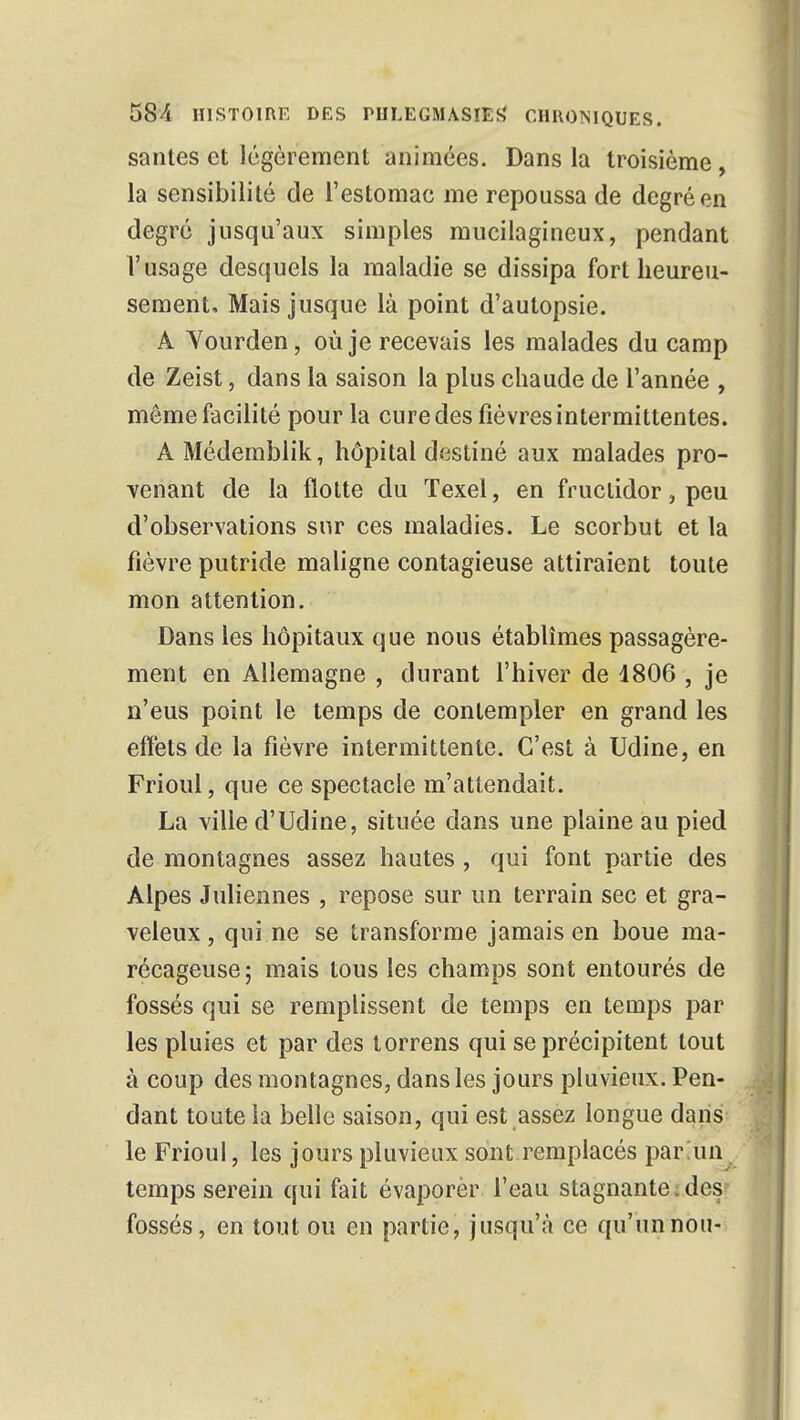 santés et légèrement animées. Dans la troisième, la sensibilité de l'estomac me repoussa de degré en degré jusqu'aux simples mucilagineux, pendant l'usage desquels la maladie se dissipa fort heureu- sement. Mais jusque là point d'autopsie. A Yourden, où je recevais les malades du camp de Zeist, dans la saison la plus chaude de l'année , même facilité pour la cure des fièvres intermittentes. A Médemblik, hôpital destiné aux malades pro- venant de la flotte du ïexel, en fructidor, peu d'observations sur ces maladies. Le scorbut et la fièvre putride maligne contagieuse attiraient toute mon attention. Dans les hôpitaux que nous établîmes passagère- ment en Allemagne , durant l'hiver de 4806 , je n'eus point le temps de contempler en grand les effets de la fièvre intermittente. C'est à Udine, en Frioul, que ce spectacle m'attendait. La ville d'Udine, située dans une plaine au pied de montagnes assez hautes , qui font partie des Alpes Juliennes , repose sur un terrain sec et gra- veleux, qui.ne se transforme jamais en boue ma- récageuse; mais tous les champs sont entourés de fossés qui se remplissent de temps en temps par les pluies et par des torrens qui se précipitent tout à coup des montagnes, dans les jours pluvieux. Pen- dant toute ia belle saison, qui est assez longue dans le Frioul, les jours pluvieux sont remplacés par Ain temps serein qui fait évaporèr l'eau stagnante ;des: fossés, en tout ou en partie, jusqu'à ce qu'un non-