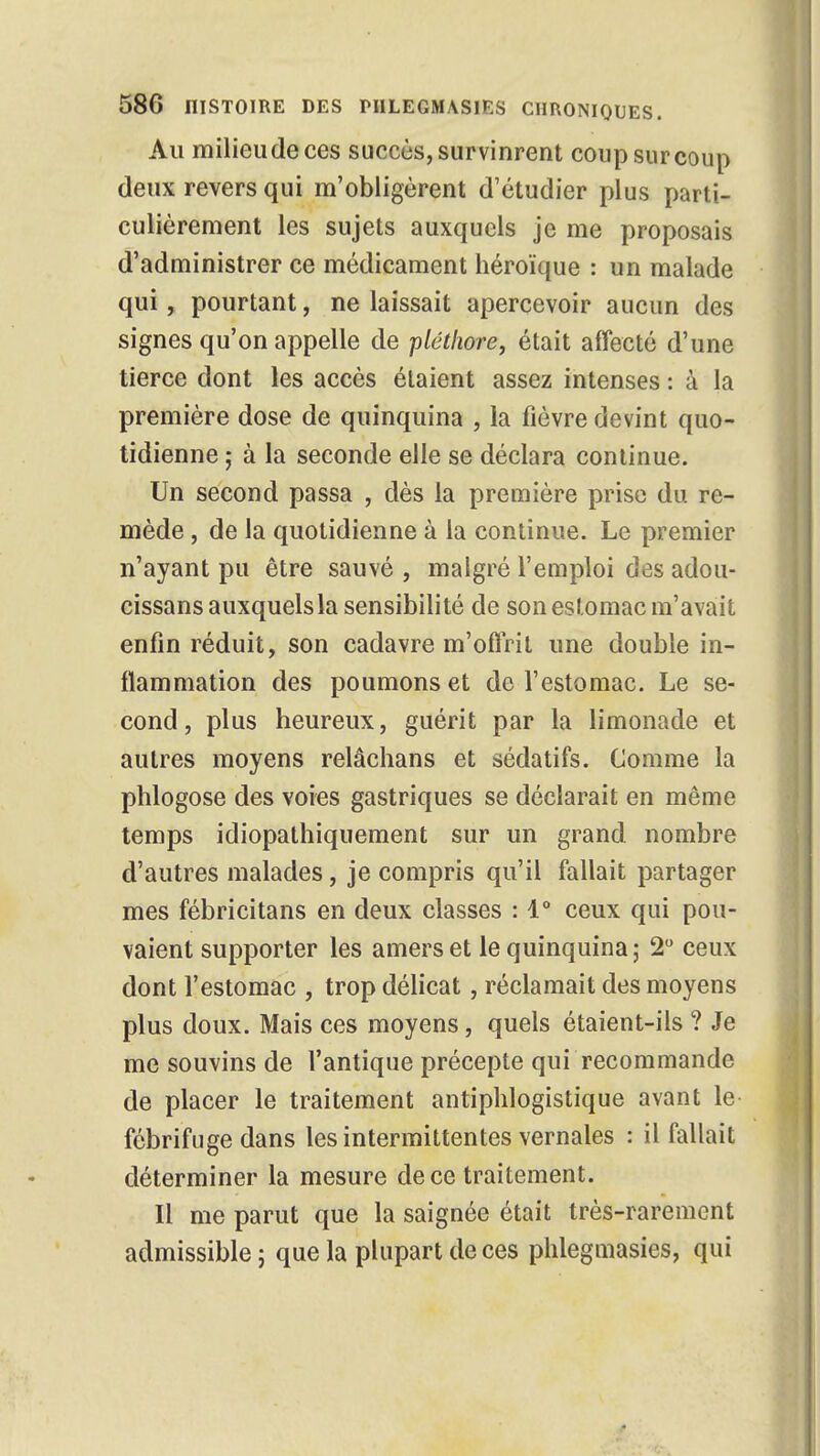 Au milieude ces succès, survinrent coup sur coup deux revers qui m'obligèrent d'étudier plus parti- culièrement les sujets auxquels je me proposais d'administrer ce médicament héroïque : un malade qui, pourtant, ne laissait apercevoir aucun des signes qu'on appelle de pléthore, était affecté d'une tierce dont les accès étaient assez intenses : à la première dose de quinquina , la fièvre devint quo- tidienne ; à la seconde elle se déclara continue. Un second passa , dès la première prise du re- mède , de la quotidienne à la continue. Le premier n'ayant pu être sauvé , malgré l'emploi des adou- cissans auxquels la sensibilité de son estomac m'avait enfin réduit, son cadavre m'offrit une double in- flammation des poumons et de l'estomac. Le se- cond, plus heureux, guérit par la limonade et autres moyens relâchans et sédatifs. Comme la phlogose des voies gastriques se déclarait en même temps idiopathiquement sur un grand nombre d'autres malades, je compris qu'il fallait partager mes fébricitans en deux classes : 1° ceux qui pou- vaient supporter les amers et le quinquina; 2° ceux dont l'estomac , trop délicat, réclamait des moyens plus doux. Mais ces moyens, quels étaient-ils ? Je me souvins de l'antique précepte qui recommande de placer le traitement antiphlogistique avant le fébrifuge dans les intermittentes vernales : il fallait déterminer la mesure de ce traitement. Il me parut que la saignée était très-rarement admissible ; que la plupart de ces phlegmasies, qui