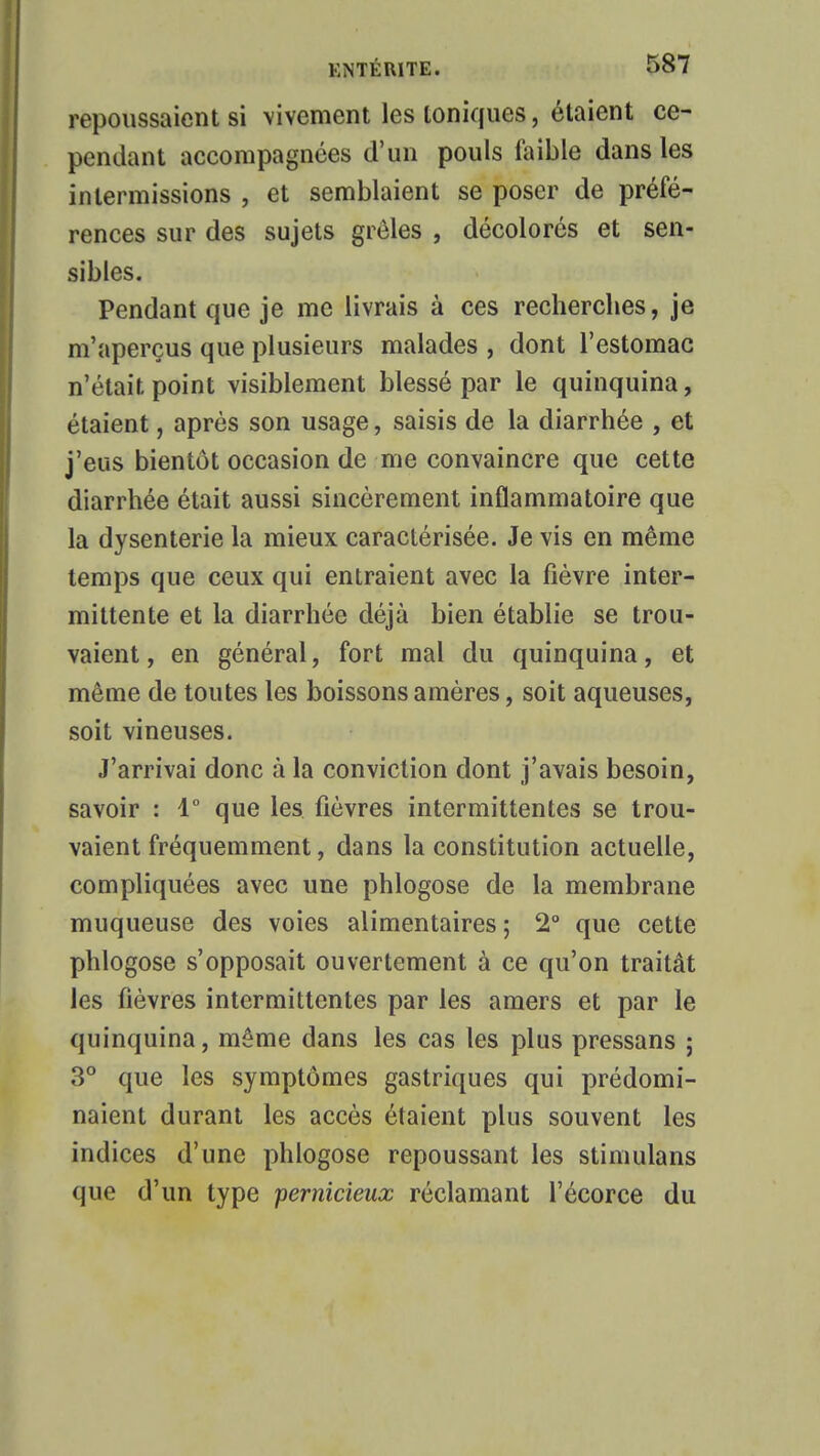 repoussaient si vivement les ioniques, étaient ce- pendant accompagnées d'un pouls faible dans les intermissions , et semblaient se poser de préfé- rences sur des sujets grêles , décolorés et sen- sibles. Pendant que je me livrais à ces recherches, je m'aperçus que plusieurs malades , dont l'estomac n'était point visiblement blessé par le quinquina, étaient, après son usage, saisis de la diarrhée , et j'eus bientôt occasion de me convaincre que cette diarrhée était aussi sincèrement inflammatoire que la dysenterie la mieux caractérisée. Je vis en même temps que ceux qui entraient avec la fièvre inter- mittente et la diarrhée déjà bien établie se trou- vaient , en général, fort mal du quinquina, et même de toutes les boissons amères, soit aqueuses, soit vineuses. J'arrivai donc à la conviction dont j'avais besoin, savoir : 1° que les fièvres intermittentes se trou- vaient fréquemment, dans la constitution actuelle, compliquées avec une phlogose de la membrane muqueuse des voies alimentaires ; 2° que cette phlogose s'opposait ouvertement à ce qu'on traitât les fièvres intermittentes par les amers et par le quinquina, même dans les cas les plus pressans ; 3° que les symptômes gastriques qui prédomi- naient durant les accès étaient plus souvent les indices d'une phlogose repoussant les stimulons que d'un type pernicieux réclamant l'écorce du