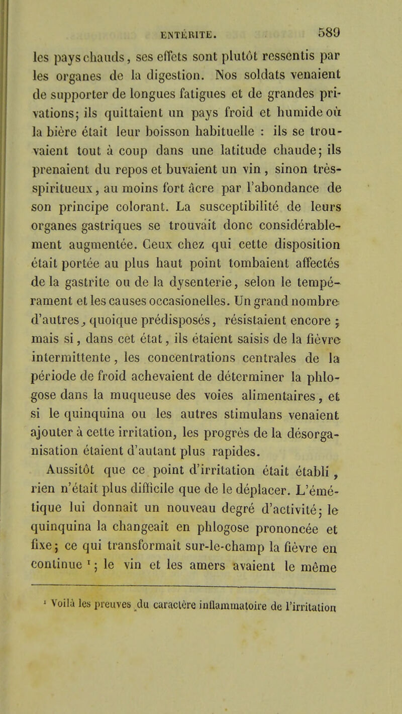 les pays chauds, ses effets sont plutôt ressentis par les organes de la digestion. Nos soldats venaient de supporter de longues fatigues et de grandes pri- vations; ils quittaient un pays froid et humide où la bière était leur boisson habituelle : ils se trou- vaient tout à coup dans une latitude chaude; ils prenaient du repos et buvaient un vin , sinon très- spiritueux , au moins fort acre par l'abondance de son principe colorant. La susceptibilité de leurs organes gastriques se trouvait donc considérable- ment augmentée. Ceux chez qui cette disposition était portée au plus haut point tombaient affectés de la gastrite ou de la dysenterie, selon le tempé- rament et les causes occasionelles. Un grand nombre d'autres, quoique prédisposés, résistaient encore ; mais si, dans cet état, ils étaient saisis de la fièvre intermittente, les concentrations centrales de la période de froid achevaient de déterminer la phlo- gose dans la muqueuse des voies alimentaires, et si le quinquina ou les autres stimulans venaient ajouter à cette irritation, les progrès de la désorga- nisation étaient d'autant plus rapides. Aussitôt que ce point d'irritation était établi, rien n'était plus difficile que de le déplacer. L'éiné- tique lui donnait un nouveau degré d'activité; le quinquina la changeait en phlogose prononcée et fixe; ce qui transformait sur-le-champ la fièvre en continue 1 ; le vin et les amers avaient le môme 1 Voila les preuves du caractère iuUammaloire de l'irritation