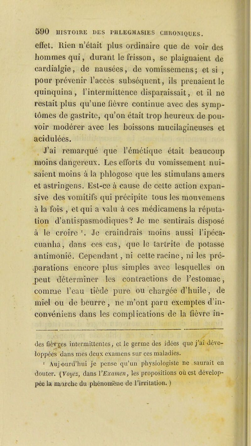 effet. Rien n'était plus ordinaire que de voir des hommes qui, durant le frisson, se plaignaient de cardialgie, de nausées, de vomissemens; et si , pour prévenir l'accès subséquent, ils prenaient le quinquina, l'intermittence disparaissait, et il ne restait plus qu'une fièvre continue avec des symp- tômes de gastrite, qu'on était trop heureux de pou- voir modérer avec les boissons mucilagineuses et acidulées. J'ai remarqué que l'émétique était beaucoup moins dangereux. Les efforts du vomissement nui- saient moins à la phlogose que les stimulans amers et astringens. Est-ce à cause de cette action expan- sîve des vomitifs qui précipite tous les mouvemens à la fois , et qui a valu à ces médicamens la réputa- tion d'antispasmodiques? Je me sentirais disposé à le croire \ Je craindrais moins aussi l'ipéca- cuanha, dans ees cas, que le tartrite de potasse antimonié. Cependant, ni cette racine, ni les pré- parations encore plus simples avec lesquelles on peut déterminer les contractions de l'estomac, comme l'eau tiède pure ou chargée d'huile, de miel ou de beurre, ne m'ont paru exemptes d'in- convéniens dans les complications de la fièvre in- des fièvres intermittentes, et le germe des idées que j'ai déve- loppées dans mes deux examens sur ces maladies. 1 Auj ourd'hui je pense qu'un physiologiste ne . saurait en douter. {Voyez, dans l'Examen, les propositions ouest dévelop- pée la marche du phénomène de l'irritation. )