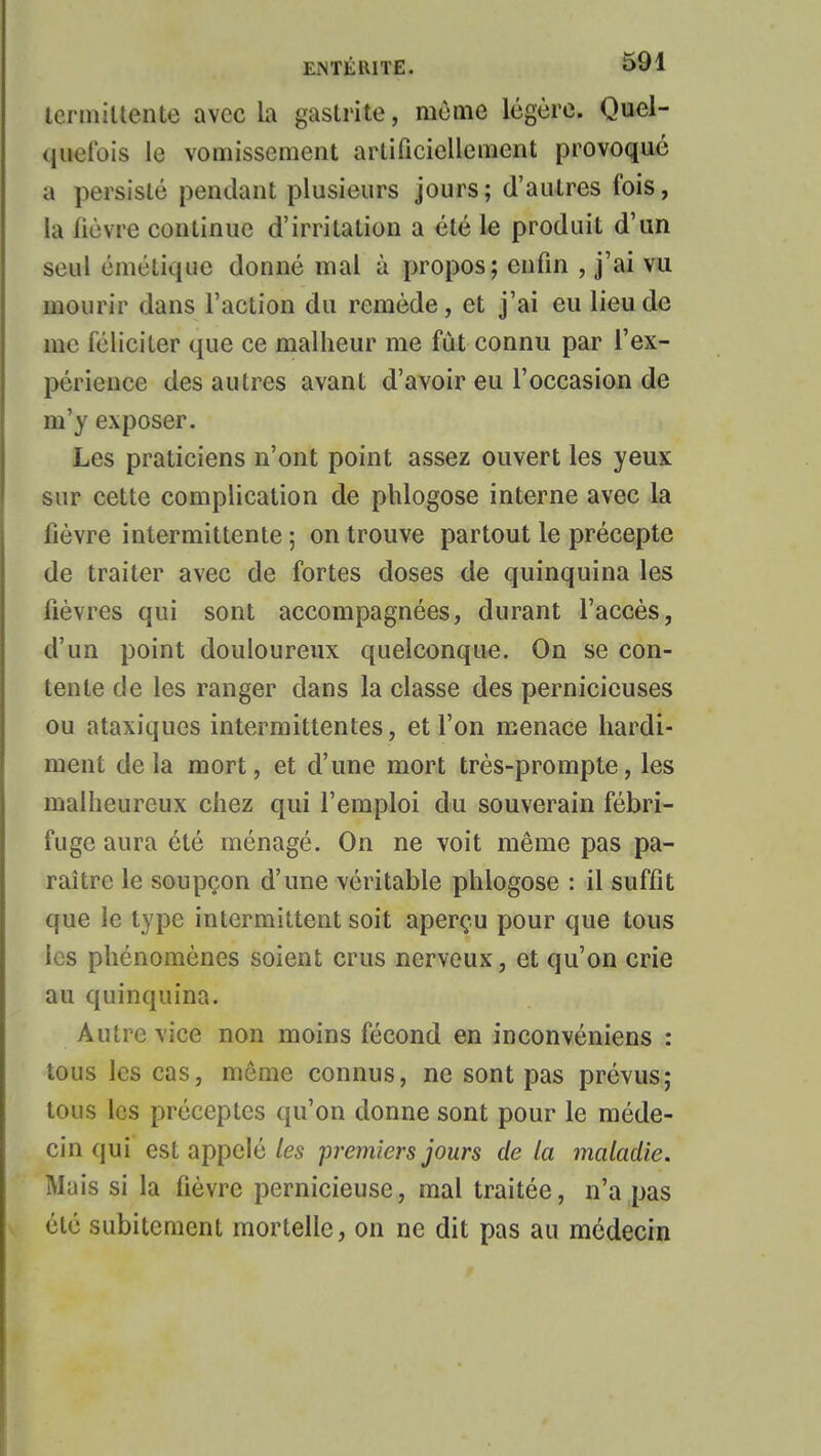 tcnniltente avec la gastrite, morne légère. Quel- quefois le vomissement artificiellement provoqué a persisté pendant plusieurs jours; d'autres fois, la fièvre continue d'irritation a été le produit d'un seul cinétique donné mal à propos; enfin , j'ai vu mourir dans l'action du remède, et j'ai eu lieu de me féliciter que ce malheur me fût connu par l'ex- périence des autres avant d'avoir eu l'occasion de m'y exposer. Les praticiens n'ont point assez ouvert les yeux sur cette complication de phlogose interne avec la fièvre intermittente ; on trouve partout le précepte de traiter avec de fortes doses de quinquina les fièvres qui sont accompagnées, durant l'accès, d'un point douloureux quelconque. On se con- tente de les ranger dans la classe des pernicieuses ou ataxiques intermittentes, et l'on menace hardi- ment delà mort, et d'une mort très-prompte, les malheureux chez qui l'emploi du souverain fébri- fuge aura été ménagé. On ne voit même pas pa- raître le soupçon d'une véritable phlogose : il suffit que le type intermittent soit aperçu pour que tous les phénomènes soient crus nerveux, et qu'on crie au quinquina. Autre viee non moins fécond en inconvéniens : tous les cas, même connus, ne sont pas prévus; tous les préceptes qu'on donne sont pour le méde- cin qui est appelé les premiers jours delà maladie. Mais si la fièvre pernicieuse, mal traitée, n'a pas été subitement mortelle, on ne dit pas au médecin