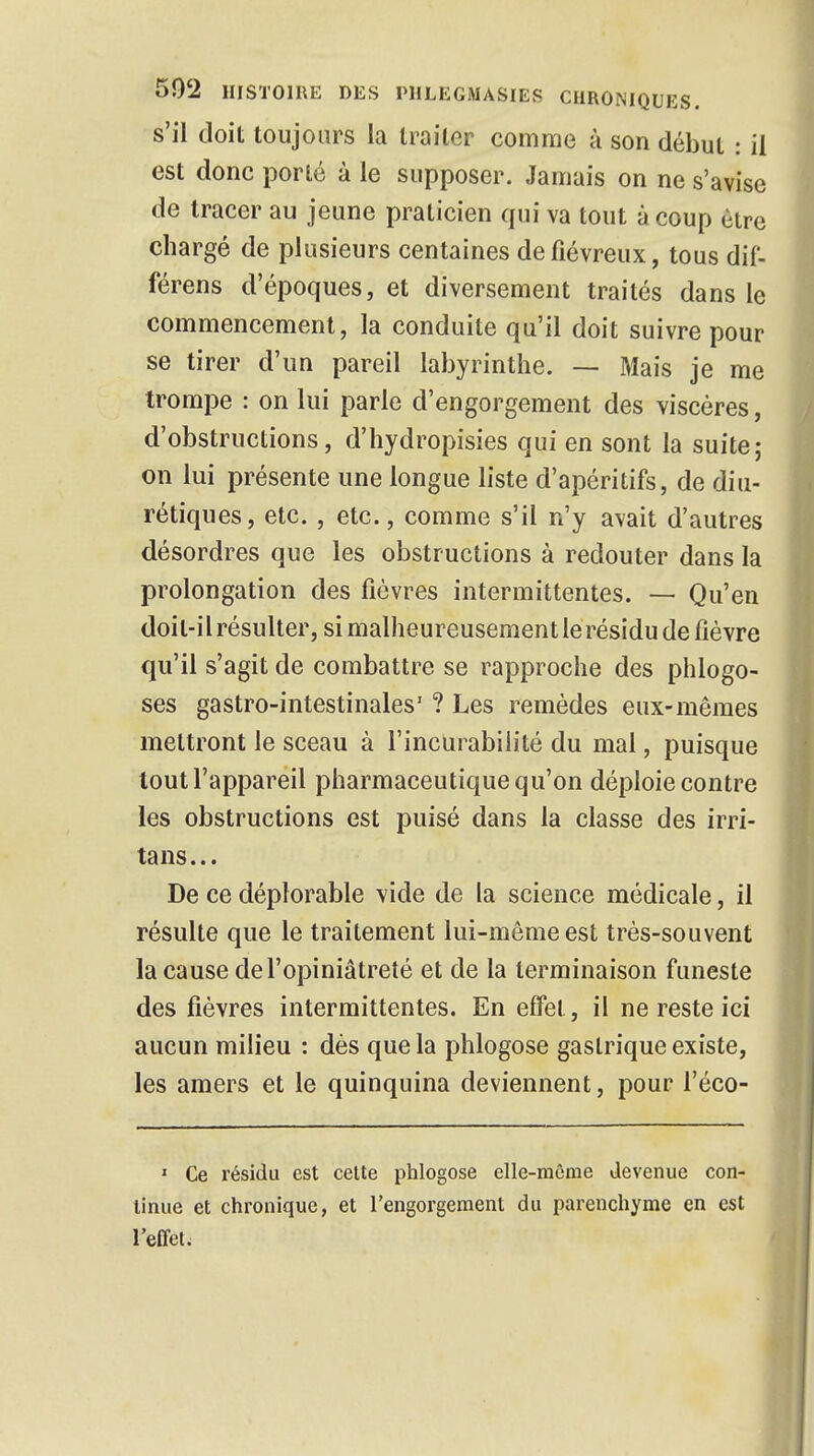 s'il doit toujours la traiter comme à son début : il est donc porté à le supposer. Jamais on ne s'avise de tracer au jeune praticien qui va tout à coup être chargé de plusieurs centaines de fiévreux, tous dif- férens d'époques, et diversement traités dans le commencement, la conduite qu'il doit suivre pour se tirer d'un pareil labyrinthe. — Mais je me trompe : on lui parle d'engorgement des viscères, d'obstructions, d'hydropisies qui en sont la suite; on lui présente une longue liste d'apéritifs, de diu- rétiques, etc. , etc., comme s'il n'y avait d'autres désordres que les obstructions à redouter dans la prolongation des fièvres intermittentes. — Qu'en doit-il résulter, si malheureusementle résidu de fièvre qu'il s'agit de combattre se rapproche des phlogo- ses gastro-intestinales' ? Les remèdes eux-mêmes mettront le sceau à l'incurabilité du mal, puisque tout l'appareil pharmaceutique qu'on déploie contre les obstructions est puisé dans la classe des irri- tans... De ce déplorable vide de la science médicale, il résulte que le traitement lui-môme est très-souvent la cause de l'opiniâtreté et de la terminaison funeste des fièvres intermittentes. En effet, il ne reste ici aucun milieu : dès que la phlogose gastrique existe, les amers et le quinquina deviennent, pour l'éco- 1 Ce résidu est cette phlogose elle-même devenue con- tinue et chronique, et l'engorgement du parenchyme en est l'effet.