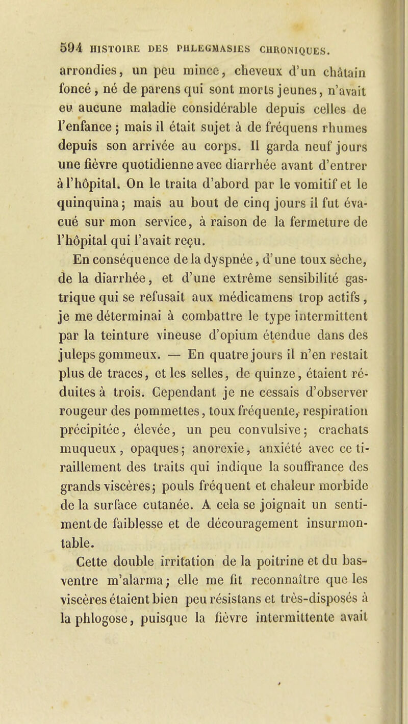 arrondies, un peu mince, cheveux d'un châtain foncé, né de parens qui sont morts jeunes, n'avait eu aucune maladie considérable depuis celles de l'enfance ; mais il était sujet à de fréquens rhumes depuis son arrivée au corps. 11 garda neuf jours une fièvre quotidienne avec diarrhée avant d'entrer à l'hôpital. On le traita d'abord par le vomitif et le quinquina ; mais au bout de cinq jours il fut éva- cué sur mon service, à raison de la fermeture de l'hôpital qui l'avait reçu. En conséquence de la dyspnée, d'une toux sèche, de la diarrhée, et d'une extrême sensibilité gas- trique qui se refusait aux médicamens trop actifs , je me déterminai à combattre le type intermittent par la teinture vineuse d'opium étendue dans des juleps gommeux. — En quatre jours il n'en restait plus de traces, et les selles, de quinze, étaient ré- duites à trois. Cependant je ne cessais d'observer rougeur des pommettes, toux fréquente, respiration précipitée, élevée, un peu convulsive; crachats muqueux , opaques 5 anorexie, anxiété avec ce ti- raillement des traits qui indique la souffrance des grands viscères; pouls fréquent et chaleur morbide de la surface cutanée. A. cela se joignait un senti- ment de faiblesse et de découragement insurmon- table. Cette double irritation de la poitrine et du bas- ventre m'alarma ; elle me fit reconnaître que les viscères étaient bien peu résistans et très-disposés à la phlogose, puisque la fièvre intermittente avait