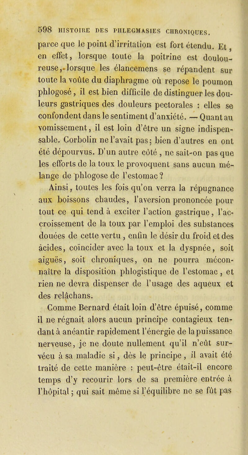 parce que le point d'irritation est fort étendu. Et, en effet, lorsque toute la poitrine est doulou- reuse,-lorsque les élancemens se répandent sur toute la voûte du diaphragme où repose le poumon phlogosé, il est bien difficile de distinguer les dou- leurs gastriques des douleurs pectorales : elles se confondent dans le sentiment d'anxiété. — Quant au vomissement, il est loin d'être un signe indispen- sable. Corbolin ne l'avait pas; bien d'autres en ont été dépourvus. D'un autre côté , ne sait-on pas que les efforts de la toux le provoquent sans aucun mé- lange de phlogose de l'estomac ? Ainsi, toutes les fois qu'on verra la répugnance aux boissons chaudes, l'aversion prononcée pour tout ce qui tend à exciter l'action gastrique, l'ac- croissement de la toux par l'emploi des substances douées de cette vertu, enfin le désir du froid et des acides, coïncider avec la toux et la dyspnée, soit aiguës, soit chroniques, on ne pourra mécon- naître la disposition phlogistique de l'estomac, et rien ne devra dispenser de l'usage des aqueux et des relâchans. Comme Bernard était loin d'être épuisé, comme il ne régnait alors aucun principe contagieux ten- dant à anéantir rapidement l'énergie de la puissance nerveuse, je ne doute nullement qu'il n'eût sur- vécu à sa maladie si, dès le principe , il avait été traité de cette manière : peut-être était-il encore temps d'y recourir lors de sa première entrée à l'hôpital ; qui sait même si l'équilibre ne se fût pas