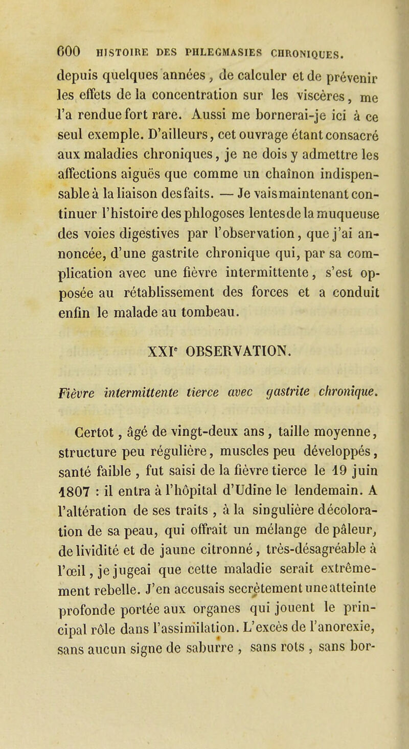 depuis quelques années, de calculer et de prévenir les effets de la concentration sur les viscères, me l'a rendue fort rare. Aussi me bornerai-je ici à ce seul exemple. D'ailleurs, cet ouvrage étant consacré aux maladies chroniques, je ne dois y admettre les affections aiguës que comme un chaînon indispen- sable à la liaison desfaits. — Je vaismaintenant con- tinuer l'histoire des phlogoses lentesde la muqueuse des voies digestives par l'observation, que j'ai an- noncée, d'une gastrite chronique qui, par sa com- plication avec une fièvre intermittente, s'est op- posée au rétablissement des forces et a conduit enfin le malade au tombeau. XXIe OBSERVATION. Fièvre intermittente tierce avec gastrite chronique. Certot, âgé de vingt-deux ans, taille moyenne, structure peu régulière, muscles peu développés, santé faible , fut saisi de la fièvre tierce le 19 juin 1807 : il entra à l'hôpital d'Udine le lendemain. A l'altération de ses traits , à la singulière décolora- tion de sa peau, qui offrait un mélange de pâleur, de lividité et de jaune citronné, très-désagréable à l'œil, je jugeai que cette maladie serait extrême- ment rebelle. J'en accusais secrètement une atteinte profonde portée aux organes qui jouent le prin- cipal rôle dans l'assimilation. L'excès de l'anorexie, sans aucun signe de saburre , sans rois , sans bor-