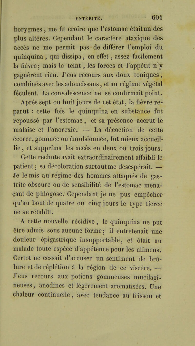 borygmes, me fit croire que l'estomac était un des plus altérés. Cependant le caractère ataxique des accès ne me permit pas de différer l'emploi du quinquina , qui dissipa, en effet, assez facilement la fièvre ; mais le teint, les forces et l'appétit n'y gagnèrent rien. J'eus recours aux doux toniques, combinés avec les adoucissans, et au régime végétal féculent. La convalescence ne se confirmait point. Après sept ou huit jours de cet état, la fièvre re- parut : cette fois le quinquina en substance fut repoussé par l'estomac, et sa présence accrut le malaise et l'anorexie. — La décoction de cette écorce, gommée ou émulsionnée, fut mieux accueil- lie , et supprima les accès en deux ou trois jours. Cette rechute avait extraordinairement affaibli le patient; sa décoloration surtout me désespérait. — Je le mis au régime des hommes attaqués de gas- trite obscure ou de sensibilité de l'estomac mena- çant de phlogose. Cependant je ne pus empêcher qu'au bout de quatre ou cinq jours le type tierce ne se rétablît. A cette nouvelle récidive, le quinquina ne put être admis sous aucune forme ; il entretenait une douleur épigastrique insupportable, et ôtait au malade toute espèce d'appétence pour les alimens. Certot ne cessait d'accuser un sentiment de brû- lure et de réplétion à la région de ce viscère. — J'eus recours aux potions gommeuses mucilagi- neuses, anodines et légèrement aromatisées. Une chaleur continuelle, avec tendance au frisson et