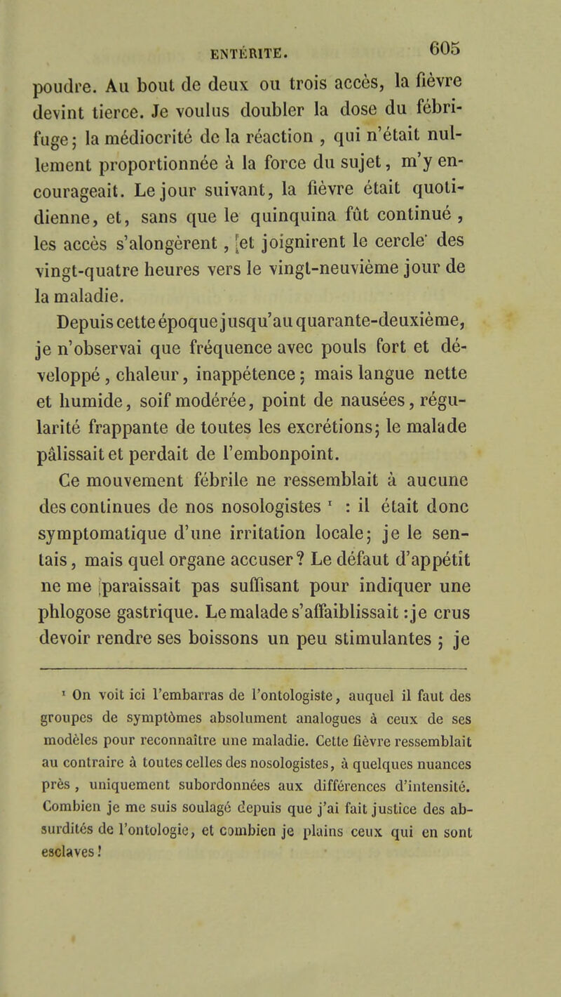 poudre. Au bout de deux ou trois accès, la fièvre devint tierce. Je voulus doubler la dose du fébri- fuge; la médiocrité de la réaction , qui n'était nul- lement proportionnée à la force du sujet, m'y en- courageait. Le jour suivant, la fièvre était quoti- dienne, et, sans que le quinquina fût continué , les accès s'alongèrent, [et joignirent le cercle' des vingt-quatre heures vers le vingt-neuvième jour de la maladie. Depuis cette époque jusqu'au quarante-deuxième, je n'observai que fréquence avec pouls fort et dé- veloppé , chaleur, inappétence ; mais langue nette et humide, soif modérée, point de nausées, régu- larité frappante de toutes les excrétions; le malade pâlissait et perdait de l'embonpoint. Ce mouvement fébrile ne ressemblait à aucune des continues de nos nosologistes 1 : il était donc symptomatique d'une irritation locale; je le sen- tais, mais quel organe accuser? Le défaut d'appétit ne me (paraissait pas suffisant pour indiquer une phlogose gastrique. Le malade s'affaiblissait :je crus devoir rendre ses boissons un peu stimulantes ; je 1 On voit ici l'embarras de l'ontologiste, auquel il faut des groupes de symptômes absolument analogues à ceux de ses modèles pour reconnaître une maladie. Cette fièvre ressemblait au contraire à toutes celles des nosologistes, à quelques nuances près , uniquement subordonnées aux différences d'intensité. Combien je me suis soulagé depuis que j'ai fait justice des ab- surdités de l'ontologie, et combien je plains ceux qui en sont esclaves !