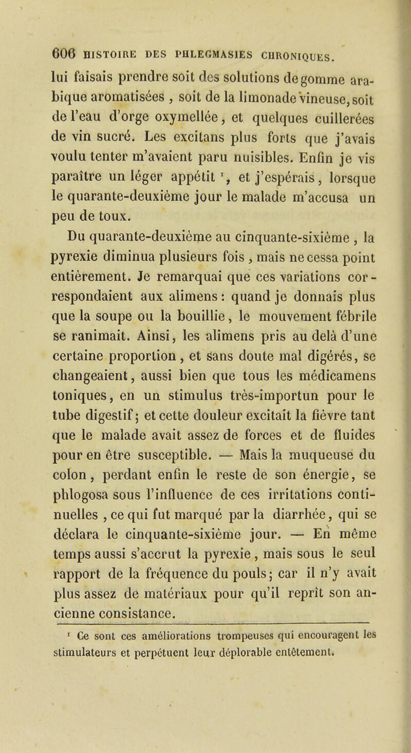 lui faisais prendre soit des solutions dégomme ara- bique aromatisées , soit de la limonade Vineuse, soit de l'eau d'orge oxymellée, et quelques cuillerées de vin sucré. Les excitans plus forts que j'avais voulu tenter m'avaient paru nuisibles. Enfin je vis paraître un léger appétit1, et j'espérais, lorsque le quarante-deuxième jour le malade m'accusa un peu de toux. Du quarante-deuxième au cinquante-sixième , la pyrexie diminua plusieurs fois , mais ne cessa point entièrement. Je remarquai que ces variations cor- respondaient aux alimens : quand je donnais plus que la soupe ou la bouillie, le mouvement fébrile se ranimait. Ainsi, les alimens pris au delà d'une certaine proportion, et sans doute mal digérés, se changeaient, aussi bien que tous les médicamens toniques, en un stimulus très-importun pour le tube digestif; et cette douleur excitait la fièvre tant que le malade avait assez de forces et de fluides pour en être susceptible. — Mais la muqueuse du colon, perdant enfin le reste de son énergie, se phlogosa sous l'influence de ces irritations conti- nuelles , ce qui fut marqué par la diarrhée, qui se déclara le cinquante-sixième jour. — En même temps aussi s'accrut la pyrexie, mais sous le seul rapport de la fréquence du pouls ; car il n'y avait plus assez de matériaux pour qu'il reprît son an- cienne consistance. . • 1 Ce sont ces améliorations trompeuses qui encouragent les stimulateurs et perpétuent leur déplorable entêtement.