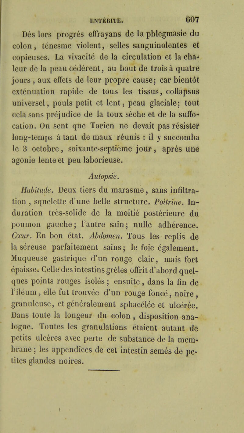 Dès lors progrès effrayans de la phlegmasie du colon, tènesme violent, selles sanguinolentes et copieuses. La vivacité de la circulation et la cha- leur de la peau cédèrent, au bout de trois à quatre jours , aux effets de leur propre cause; car bientôt exténuation rapide de tous les tissus, collapsus universel, pouls petit et lent, peau glaciale; tout cela sans préj udice de la toux sèche et de la suffo- cation. On sent que Tarien ne devait pas résister long-temps à tant de maux réunis : il y succomba le 3 octobre, soixante-septième jour, après une agonie lente et peu laborieuse. Autopsie. Habitude. Deux tiers du marasme, sans infiltra- tion , squelette d'une belle structure. Poitrine. In- duration très-solide de la moitié postérieure du poumon gauche; l'autre sain; nulle adhérence. Cœur. En bon état. Abdomen. Tous les replis de la séreuse parfaitement sains; le foie également. Muqueuse gastrique d'un rouge clair, mais fort épaisse, Celle des intestins grêles offrit d'abord quel- ques points rouges isolés; ensuite, dans la fin de l'iléum, elle fut trouvée d'un rouge foncé, noire, granuleuse, et généralement sphacélée et ulcérée. Dans toute la longeur du colon, disposition ana- logue. Toutes les granulations étaient autant de petits ulcères avec perte de substance de la mem- brane ; les appendices de cet intestin semés de pe- tites glandes noires. i