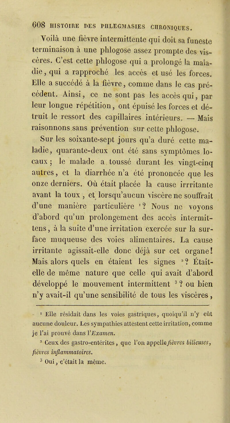 Voilà une fièvre intermittente qui doit sa funeste terminaison à une phlogose assez prompte des vis- cères. C'est cette phlogose qui a prolongé la mala- die , qui a rapproché les accès et usé les forces. Elle a succédé à la fièvre, comme dans le cas pré- cédent. Ainsi, ce ne sont pas les accès qui, par leur longue répétition, ont épuisé les forces et dé- truit le ressort des capillaires intérieurs, — Mais raisonnons sans prévention sur cette phlogose. Sur les soixante-sept jours qu'a duré cette ma- ladie, quarante-deux ont été sans symptômes lo- caux ; le malade a toussé durant les vingt-cinq autres, et la diarrhée n'a été prononcée que les onze derniers. Où était placée la cause irrritante avant la toux , et lorsqu'aucun viscère ne souffrait d'une manière particulière '? Nous ne voyons d'abord qu'un prolongement des accès intermit- tens, à la suite d'une irritation exercée sur la sur- face muqueuse des voies alimentaires. La cause irritante agissait-elle donc déjà sur cet organe! Mais alors quels en étaient les signes 2? Était- elle de même nature que celle qui avait d'abord développé le mouvement intermittent 3 ? ou bien n'y avait-il qu'une sensibilité de tous les viscères, 1 Elle résidait dans les voies gastriques, quoiqu'il n'y eût aucune douleur. Les sympathies attestent cette irritation, comme je l'ai prouvé dans l'Examen. - Ceux des gastro-entérites, que l'on appelle/îèvres bilieuses, fièvres inflammatoires. 3 Oui, c'était la même.