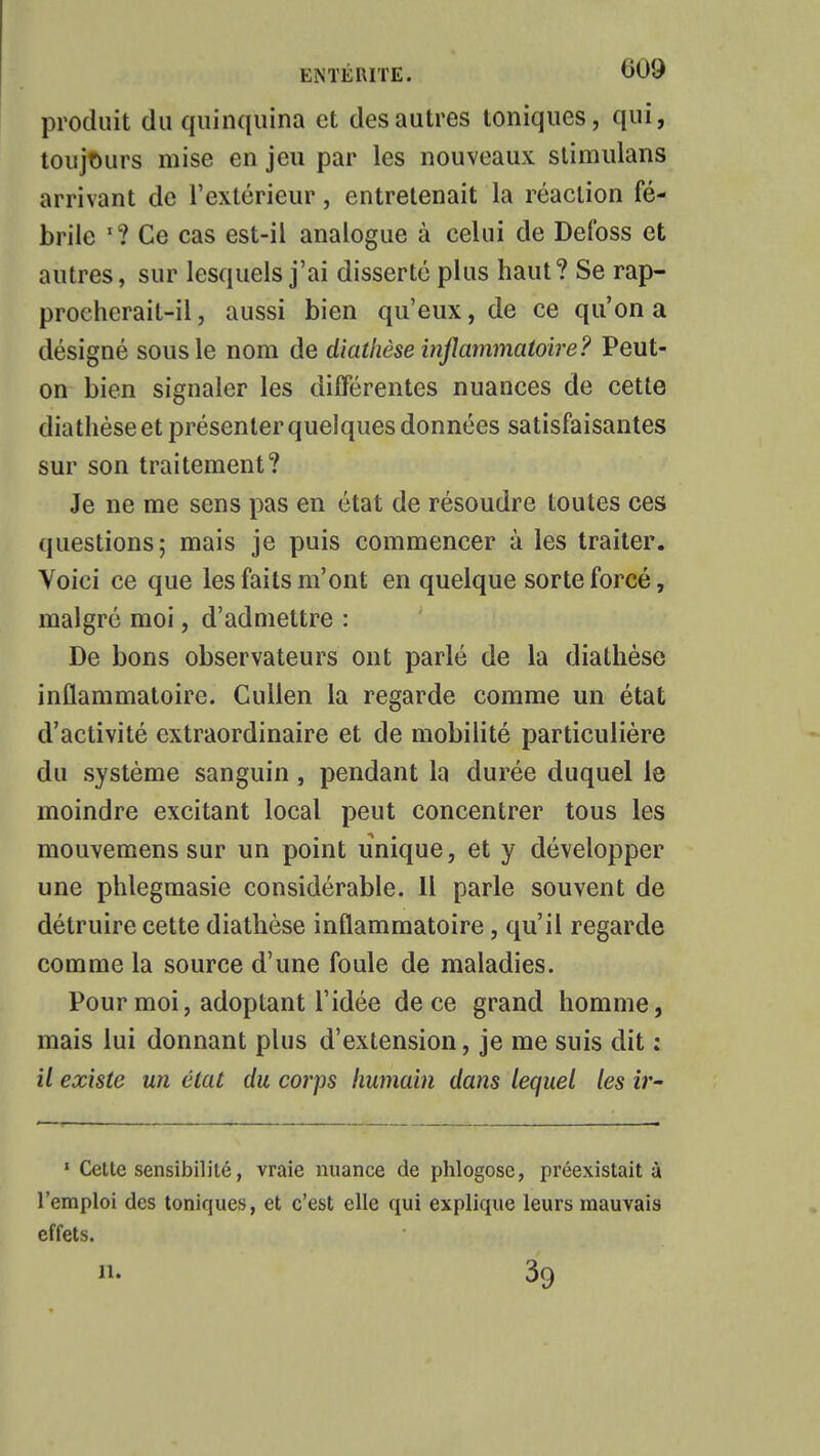 produit du quinquina et des autres toniques, qui, toujours mise en jeu par les nouveaux stimulans arrivant de l'extérieur, entretenait la réaction fé- brile *? Ce cas est-il analogue à celui de Defoss et autres, sur lesquels j'ai disserté plus haut? Se rap- proehcrait-il, aussi bien qu'eux, de ce qu'on a désigné sous le nom de diathèse inflammatoire? Peut- on bien signaler les différentes nuances de cette diathèse et présenter quelques données satisfaisantes sur son traitement? Je ne me sens pas en état de résoudre toutes ces questions; mais je puis commencer à les traiter. Voici ce que les faits m'ont en quelque sorte forcé, malgré moi, d'admettre : De bons observateurs ont parlé de la diathèse inflammatoire. Cullen la regarde comme un état d'activité extraordinaire et de mobilité particulière du système sanguin, pendant la durée duquel le moindre excitant local peut concentrer tous les mouvemens sur un point unique, et y développer une phlegmasie considérable. 11 parle souvent de détruire cette diathèse inflammatoire, qu'il regarde comme la source d'une foule de maladies. Pour moi, adoptant l'idée de ce grand homme, mais lui donnant plus d'extension, je me suis dit : il existe un état du corps humain dans lequel les ir- 1 Cette sensibilité, vraie nuance de phlogose, préexistait à l'emploi des toniques, et c'est elle qui explique leurs mauvais effets. n. 39