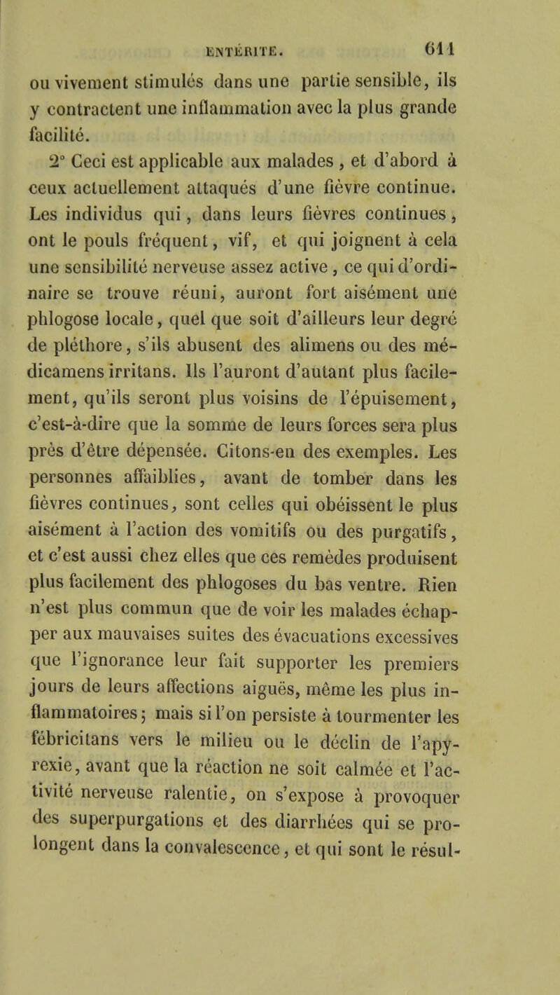 ou vivement stimulés dans une partie sensible, ils y contractent une inflammation avec la plus grande facilité. 2° Ceci est applicable aux malades , et d'abord à ceux actuellement attaqués d'une fièvre continue. Les individus qui, dans leurs fièvres continues, ont le pouls fréquent, vif, et qui joignent à cela une sensibilité nerveuse assez active, ce qui d'ordi- naire se trouve réuni, auront fort aisément une phlogose locale, quel que soit d'ailleurs leur degré de pléthore, s'ils abusent des alimens ou des mé- dicamens irritans. Ils l'auront d'autant plus facile- ment, qu'ils seront plus voisins de l'épuisement, c'est-à-dire que la somme de leurs forces sera plus près d'être dépensée. Citons-en des exemples. Les personnes affaiblies, avant de tomber dans les fièvres continues, sont celles qui obéissent le plus aisément à l'action des vomitifs ou des purgatifs, et c'est aussi chez elles que ces remèdes produisent plus facilement des phlogoses du bas ventre. Rien n'est plus commun que de voir les malades échap- per aux mauvaises suites des évacuations excessives que l'ignorance leur fait supporter les premiers jours de leurs affections aiguës, même les plus in- flammatoires ; mais si l'on persiste à tourmenter les fébricitans vers le milieu ou le déclin de l'apy- rcxie, avant que la réaction ne soit calmée et l'ac- tivité nerveuse ralentie, on s'expose à provoquer des superpurgations et des diarrhées qui se pro- longent dans la convalescence, et qui sont le résul-