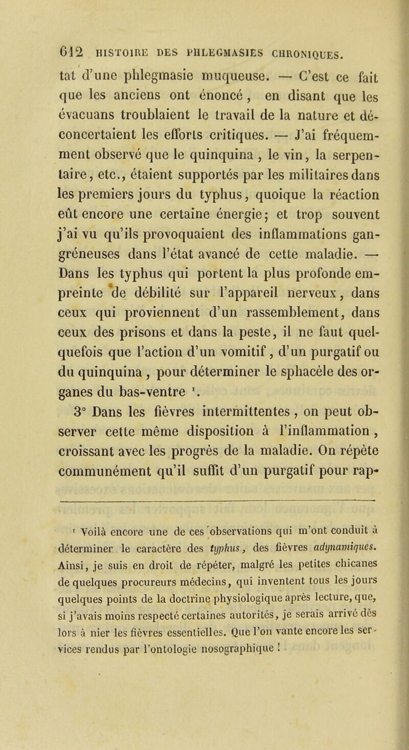 tat d'une phlegmasie muqueuse. — C'est ce fait que les anciens ont énoncé, en disant que les évacuans troublaient le travail de la nature et dé- concertaient les efforts critiques. — J'ai fréquem- ment observé que le quinquina , le vin, la serpen- taire, etc., étaient supportés par les militaires dans les premiers jours du typhus, quoique la réaction eût encore une certaine énergie ; et trop souvent j'ai vu qu'ils provoquaient des inflammations gan- gréneuses dans l'état avancé de cette maladie. — Dans les typhus qui portent la plus profonde em- preinte *de débilité sur l'appareil nerveux, dans ceux qui proviennent d'un rassemblement, dans ceux des prisons et dans la peste, il ne faut quel- quefois que l'action d'un vomitif, d'un purgatif ou du quinquina , pour déterminer le sphacèle des or- ganes du bas-ventre \ 3° Dans les fièvres intermittentes, on peut ob- server cette même disposition à l'inflammation, croissant avec les progrès de la maladie. On répète communément qu'il suffit d'un purgatif pour rap- 1 Voilà encore une de ces 'observations qui m'ont conduit à déterminer le caractère des typhus, des fièvres adtjnamiques. Ainsi, je suis en droit de répéter, malgré les petites chicanes de quelques procureurs médecins, qui inventent tous les jours quelques points de la doctrine physiologique après lecture, que, si j'avais moins respecté certaines autorités, je serais arrivé dès lors à nier les fièvres essentielles. Que l'on vante encore les ser- vices rendus par l'ontologie nosographique !