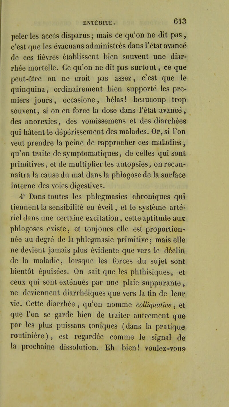 peler les accès disparus ; mais ce qu'on ne dit pas, c'est que les évacuans administrés dans l'état avancé de ces fièvres établissent bien souvent une diar- rhée mortelle. Ce qu'on ne dit pas surtout, ce que peut-être on ne croit pas assez, c'est que le quinquina, ordinairement bien supporté les pre- miers jours, occasione, hélas! beaucoup trop souvent, si on en force la dose dans l'état avancé, des anorexies, des vomissemens et des diarrhées qui hâtent le dépérissement des malades. Or, si l'on veut prendre la peine de rapprocher ces maladies, qu'on traite de symptomatiques, de celles qui sont primitives, et de multiplier les autopsies,, on recon- naîtra la cause du mal dans la phlogose de la surface interne des voies digestives. 4° Dans toutes les phlegmasies chroniques qui tiennent la sensibilité en éveil, et le système arté- riel dans une certaine excitation, cette aptitude aux phlogoses existe, et toujours elle est proportion- née au degré de la phlegmasie primitive ; mais elle ne devient jamais plus évidente que vers le déclin de la maladie, lorsque les forces du sujet sont bientôt épuisées. On sait que les phthisiques, et ceux qui sont exténués par une plaie suppurante, ne deviennent diarrhéiques que vers la fin de leur vie. Cette diarrhée , qu'on nomme colliquative, et que l'on se garde bien de traiter autrement que par les plus puissans toniques (dans la pratique routinière), est regardée comme le signal de la prochaine dissolution. Eh bien! voulez-vous