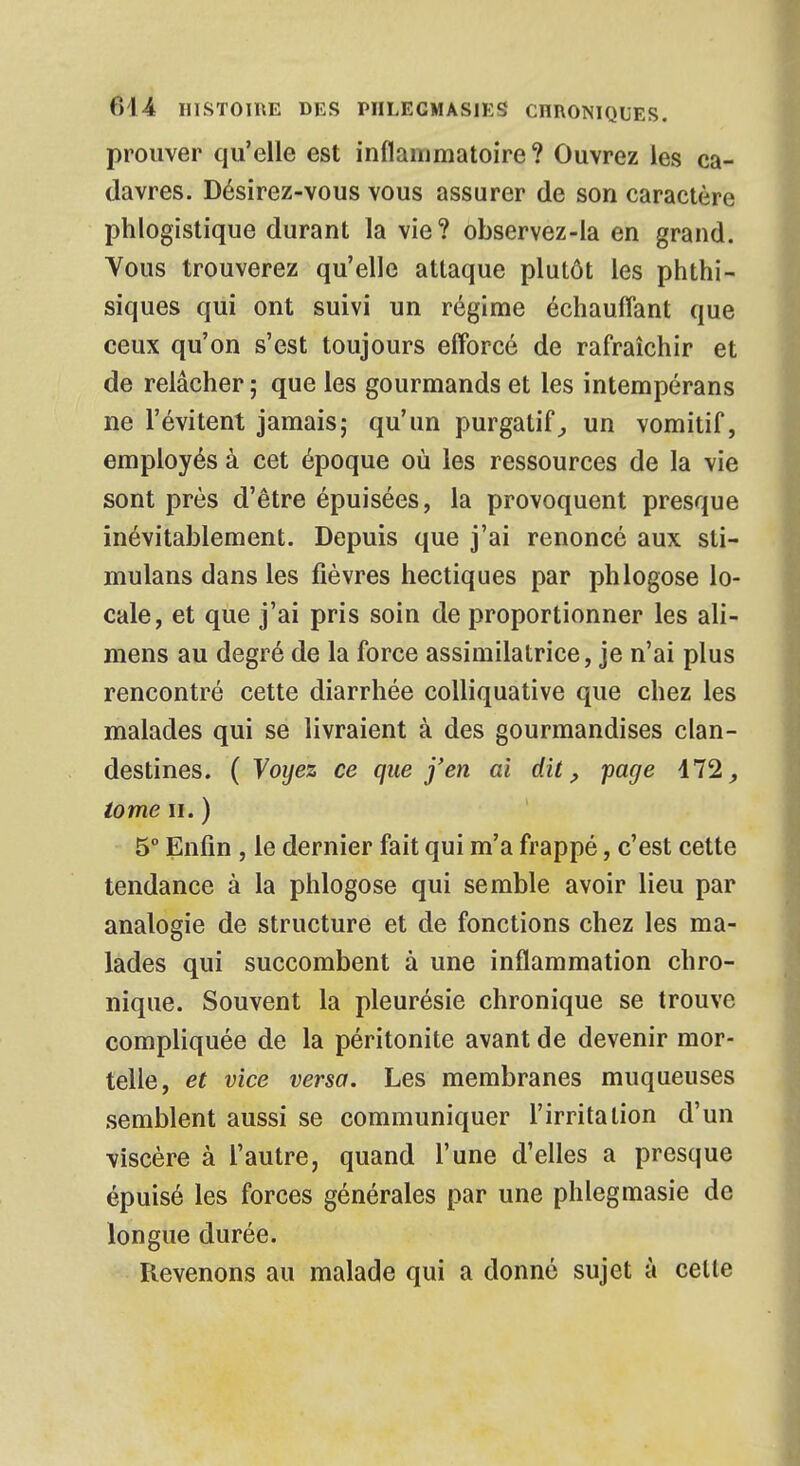 prouver qu'elle est inflammatoire? Ouvrez les ca- davres. Désirez-vous vous assurer de son caractère phlogistique durant la vie? observez-la en grand. Vous trouverez qu'elle attaque plutôt les phthi- siques qui ont suivi un régime échauffant que ceux qu'on s'est toujours efforcé de rafraîchir et de relâcher ; que les gourmands et les intempérans ne l'évitent jamais; qu'un purgatif, un vomitif, employés à cet époque où les ressources de la vie sont près d'être épuisées, la provoquent presque inévitablement. Depuis que j'ai renoncé aux sti- mulans dans les fièvres hectiques par phlogose lo- cale, et que j'ai pris soin de proportionner les ali- mens au degré de la force assimilatrice, je n'ai plus rencontré cette diarrhée colliquative que chez les malades qui se livraient à des gourmandises clan- destines. ( Voyez ce que j'en ai dit, page 172, tome h. ) 5° Enfin , le dernier fait qui m'a frappé, c'est cette tendance à la phlogose qui semble avoir lieu par analogie de structure et de fonctions chez les ma- lades qui succombent à une inflammation chro- nique. Souvent la pleurésie chronique se trouve compliquée de la péritonite avant de devenir mor- telle, et vice versa. Les membranes muqueuses semblent aussi se communiquer l'irritation d'un viscère à l'autre, quand l'une d'elles a presque épuisé les forces générales par une phlegmasie de longue durée. Revenons au malade qui a donné sujet à celte