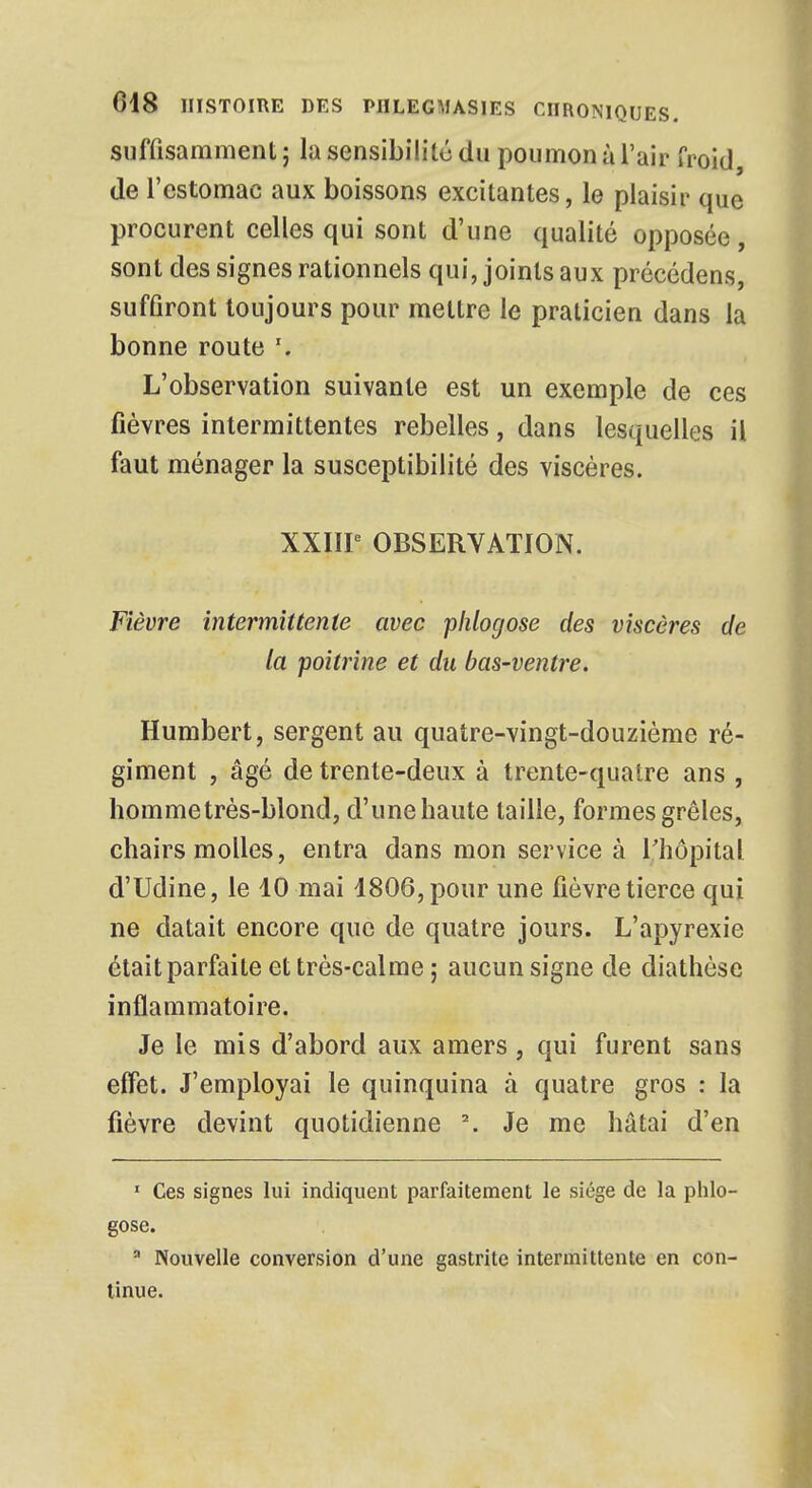 suffisamment ; la sensibilité du poumon à l'air froid de l'estomac aux boissons excitantes, le plaisir que procurent celles qui sont d'une qualité opposée , sont des signes rationnels qui, joints aux précédens, suffiront toujours pour mettre le praticien dans la bonne route \ L'observation suivante est un exemple de ces fièvres intermittentes rebelles, dans lesquelles il faut ménager la susceptibilité des viscères. XXIIIe OBSERVATION. Fièvre intermittente avec phlogose des viscères de la poitrine et du bas-ventre. Humbert, sergent au quatre-vingt-douzième ré- giment , âgé de trente-deux à trente-quatre ans , hommetrès-blond, d'une haute taille, formes grêles, chairs molles, entra dans mon service à l'hôpital d'Udine, le 10 mai 1806, pour une fièvre tierce qui ne datait encore que de quatre jours. L'apyrexie était parfaite et très-calme ; aucun signe de diathèse inflammatoire. Je le mis d'abord aux amers, qui furent sans effet. J'employai le quinquina à quatre gros : la fièvre devint quotidienne \ Je me hâtai d'en 1 Ces signes lui indiquent parfaitement le siège de la phlo- gose. a Nouvelle conversion d'une gastrite intermittente en con- tinue.