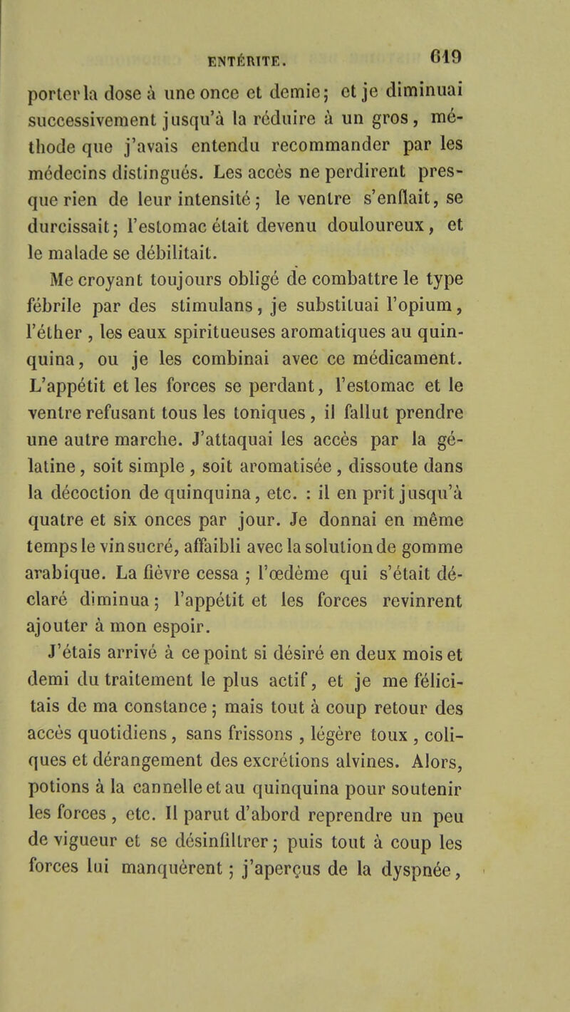 porter la dose à une once et demie; et je diminuai successivement jusqu'à la réduire à un gros, mé- thode que j'avais entendu recommander par les médecins distingués. Les accès ne perdirent pres- que rien de leur intensité ; le ventre s'enflait, se durcissait; l'estomac était devenu douloureux, et le malade se débilitait. Me croyant toujours obligé de combattre le type fébrile par des stimulans, je substituai l'opium, l'éther , les eaux spiritueuses aromatiques au quin- quina, ou je les combinai avec ce médicament. L'appétit et les forces se perdant, l'estomac et le ventre refusant tous les toniques, il fallut prendre une autre marche. J'attaquai les accès par la gé- latine , soit simple , soit aromatisée , dissoute dans la décoction de quinquina, etc. : il en prit jusqu'à quatre et six onces par jour. Je donnai en même temps le vin sucré, affaibli avec la solution de gomme arabique. La fièvre cessa ; l'œdème qui s'était dé- claré diminua ; l'appétit et les forces revinrent ajouter à mon espoir. J'étais arrivé à ce point si désiré en deux mois et demi du traitement le plus actif, et je me félici- tais de ma constance ; mais tout à coup retour des accès quotidiens, sans frissons , légère toux , coli- ques et dérangement des excrétions alvines. Alors, potions à la cannelle et au quinquina pour soutenir les forces , etc. Il parut d'abord reprendre un peu de vigueur et se désinfillrer ; puis tout à coup les forces lui manquèrent ; j'aperçus de la dyspnée,