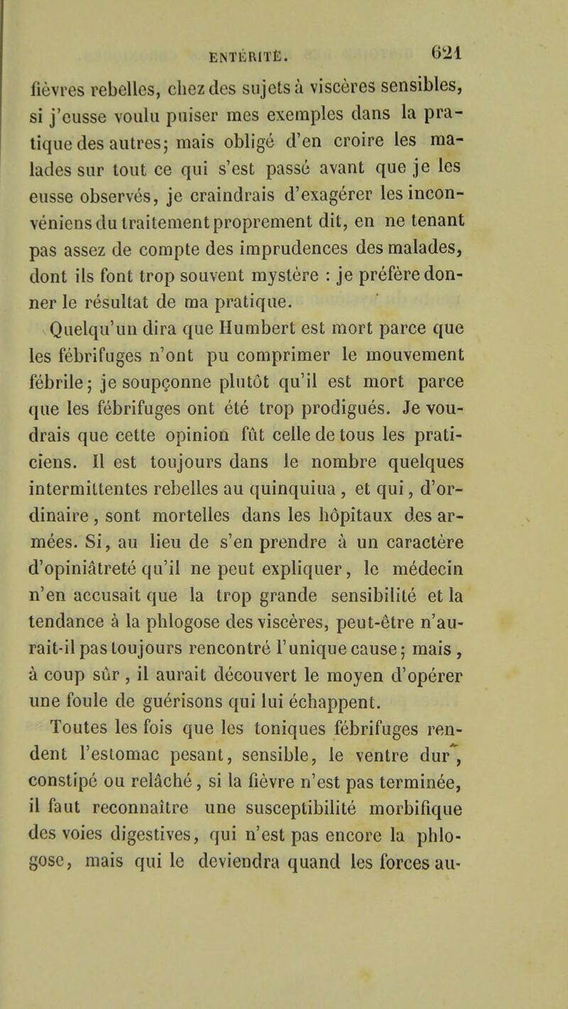 ENTKRiTË. ©21 fièvres rebelles, chez des sujets à viscères sensibles, si j'eusse voulu puiser mes exemples dans la pra- tique des autres; mais obligé d'en croire les ma- lades sur tout ce qui s'est passé avant que je les eusse observés, je craindrais d'exagérer lesincon- véniens du traitement proprement dit, en ne tenant pas assez de compte des imprudences des malades, dont ils font trop souvent mystère : je préfère don- ner le résultat de ma pratique. Quelqu'un dira que Humbert est mort parce que les fébrifuges n'ont pu comprimer le mouvement fébrile; je soupçonne plutôt qu'il est mort parce que les fébrifuges ont été trop prodigués. Je vou- drais que cette opinion fût celle de tous les prati- ciens. Il est toujours dans le nombre quelques intermittentes rebelles au quinquiua , et qui, d'or- dinaire , sont mortelles dans les hôpitaux des ar- mées. Si, au lieu de s'en prendre à un caractère d'opiniâtreté qu'il ne peut expliquer, le médecin n'en accusait que la trop grande sensibilité et la tendance à la phlogose des viscères, peut-être n'au- rait-il pas toujours rencontré l'unique cause; mais, à coup sûr, il aurait découvert le moyen d'opérer une foule de guérisons qui lui échappent. Toutes les fois que les toniques fébrifuges ren- dent l'estomac pesant, sensible, le ventre dur*, constipé ou relâché, si la fièvre n'est pas terminée, il faut reconnaître une susceptibilité morbifique des voies digestives, qui n'est pas encore la phlo- gose, mais qui le deviendra quand les forces au-