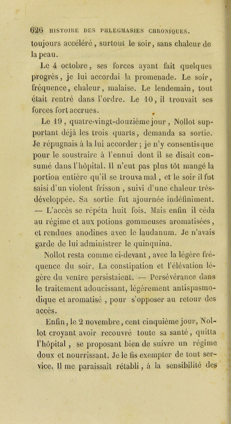 toujours accéléré , surtout le soir, sans chaleur de la peau. Le A octobre, ses forces ayant fait quelques progrès, je lui accordai la promenade. Le soir, fréquence, chaleur, malaise. Le lendemain, tout était rentré dans l'ordre. Le 40, il trouvait ses forces fort accrues. g Le 19, quatre-vingt-douzième jour, Nollot sup- portant déjà les trois quarts, demanda sa sorlie. Je répugnais à la lui accorder ; je n'y consentis que pour le soustraire à l'ennui dont il se disait con- sumé dans l'hôpital. 11 n'eut pas plus tôt mangé la portion entière qu'il se trouva mal, et le soir il fut saisi d'un violent frisson , suivi d'une chaleur très- développée. Sa sortie fut ajournée indéfiniment. — L'accès se répéta huit fois. Mais enfin il céda au régime et aux potions gommeuses aromatisées, et rendues anodines avec le laudanum. Je n'avais garde de lui administrer le quinquina. Nollot resta comme ci-devant, avec la légère fré- quence du soir. La constipation et l'élévation lé- gère du ventre persistaient. — Persévérance dans le traitement adoucissant, légèrement antispasmo- dique et aromatisé , pour s'opposer au retour des accès. Enfin, le 2 novembre, cent cinquième jour, Nol- lot croyant avoir recouvré toute sa santé, quitta l'hôpital , se proposant bien de suivre un régime doux et nourrissant. Je le fis exempter de tout ser- vice. Il me paraissait rétabli, à la sensibilité des