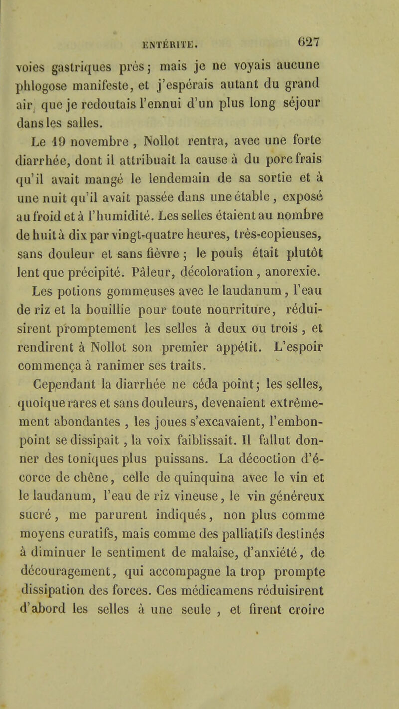 voies gastriques près; mais je ne voyais aucune phlogose manifeste, et j'espérais autant du grand air que je redoutais l'ennui d'un plus long séjour dans les salles. Le 19 novembre , Nollot rentra, avec une forte diarrhée, dont il attribuait la cause à du porc frais qu'il avait mangé le lendemain de sa sortie et à une nuit qu'il avait passée dans uneétable , exposé au froid et à l'humidité. Les selles étaient au nombre de huit à dix par vingt-quatre heures, très-copieuses, sans douleur et sans fièvre ; le pouls était plutôt lent que précipité. Pâleur, décoloration , anorexie. Les potions gommeuses avec le laudanum, l'eau de riz et la bouillie pour toute nourriture, rédui- sirent promptement les selles à deux ou trois , et rendirent à Nollot son premier appétit. L'espoir commença à ranimer ses traits. Cependant la diarrhée ne céda point ; les selles, quoique rares et sans douleurs, devenaient extrême- ment abondantes , les joues s'excavaient, l'embon- point se dissipait, la voix faiblissait. 11 fallut don- ner des toniques plus puissans. La décoction d'é- corce de chêne, celle de quinquina avec le vin et le laudanum, l'eau de riz vineuse, le vin généreux sucré , me parurent indiqués, non plus comme moyens curatifs, mais comme des palliatifs destinés à diminuer le sentiment de malaise, d'anxiété, de découragement, qui accompagne la trop prompte dissipation des forces. Ces médicamens réduisirent d'abord lus selles à une seule , et firent croire