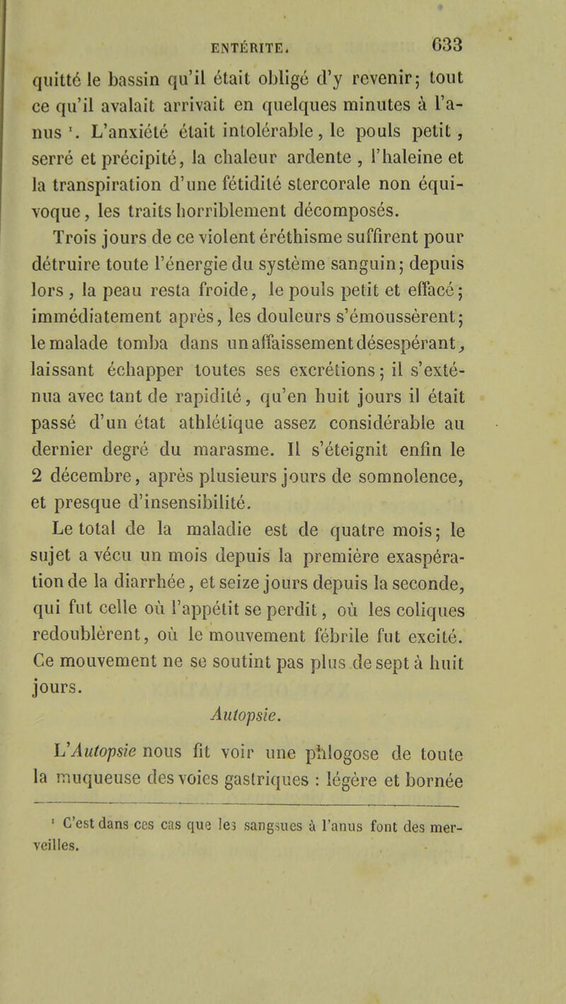 quitté le bassin qu'il était obligé d'y revenir; tout ce qu'il avalait arrivait en quelques minutes à l'a- nus '. L'anxiété était intolérable, le pouls petit, serré et précipité, la chaleur ardente , l'haleine et la transpiration d'une fétidité stercorale non équi- voque , les traits horriblement décomposés. Trois jours de ce violent éréthisme suffirent pour détruire toute l'énergie du système sanguin; depuis lors , la peau resta froide, le pouls petit et effacé; immédiatement après, les douleurs s'émoussèrent; le malade tomba dans un affaissement désespérant, laissant échapper toutes ses excrétions ; il s'exté- nua avec tant de rapidité, qu'en huit jours il était passé d'un état athlétique assez considérable au dernier degré du marasme. Il s'éteignit enfin le 2 décembre, après plusieurs jours de somnolence, et presque d'insensibilité. Le total de la maladie est de quatre mois ; le sujet a vécu un mois depuis la première exaspéra- tion de la diarrhée, et seize jours depuis la seconde, qui fut celle où l'appétit se perdit, où les coliques redoublèrent, où le mouvement fébrile fut excité. Ce mouvement ne se soutint pas plus de sept à huit jours. Autopsie. VAutopsie nous fit voir une phlogose de toute la muqueuse des voies gastriques : légère et bornée ' C'est dans ces cas que le? sangsues à l'anus font des mer- veilles.