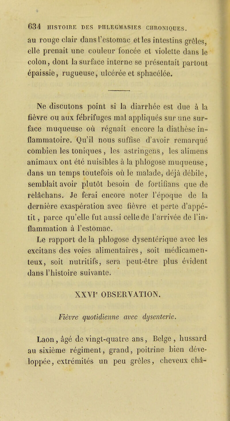 au rouge clair dans l'estomac et les intestins grêles, elle prenait une couleur foncée et violette dans le colon, dont la surface interne se présentait partout épaissie, rugueuse, ulcérée et sphacélée. Ne discutons point si la diarrhée est due à la fièvre ou aux fébrifuges mal appliqués sur une sur- face muqueuse où régnait encore la diathèse in- flammatoire. Qu'il nous suffise d'avoir remarque combien les toniques , les astringens, les alimens animaux ont été nuisibles à la phlogose muqueuse, dans un temps toutefois où le malade, déjà débile, semblait avoir plutôt besoin de fortifians que de relâchans. Je ferai encore noter l'époque de la dernière exaspération avec fièvre et perte d'appé- tit , parce qu'elle fut aussi celle de l'arrivée de l'in- flammation à l'estomac. Le rapport de la phlogose dysentérique avec les excitans des voies alimentaires, soit médicamen- teux, soit nutritifs, sera peut-être plus évident dans l'histoire suivante. XXVIe OBSERVATION. Fièvre quotidienne avec dysenterie. Laon, âgé de vingt-quatre ans, Belge , hussard au sixième régiment, grand, poitrine bien déve- loppée, extrémités un peu grêles, cheveux châ-