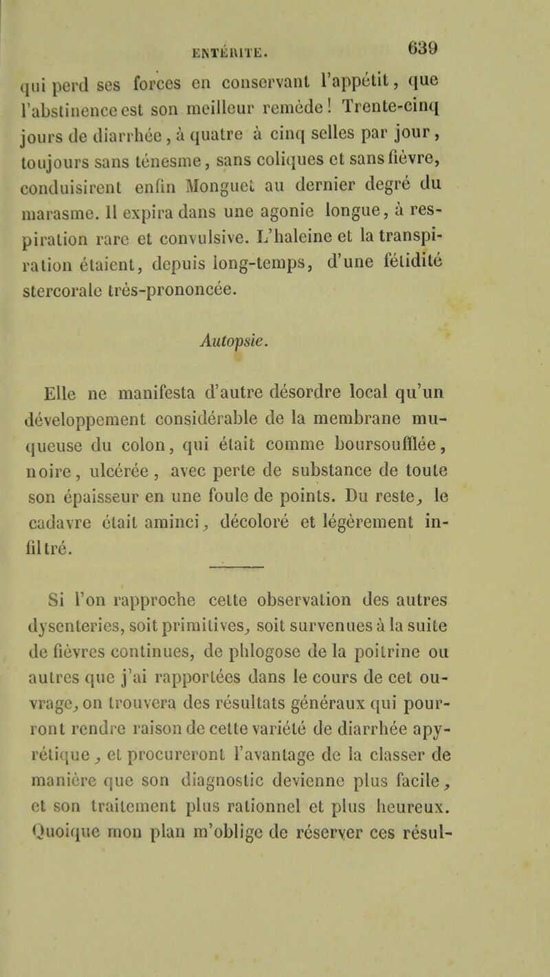 qui perd ses forces en conservant l'appétit, que l'abstinence est son meilleur remède! Trente-cinq jours de diarrhée, à quatre à cinq selles par jour, toujours sans ténesme, sans coliques et sans fièvre, conduisirent enfin Monguet au dernier degré du marasme. 11 expira dans une agonie longue, à res- piration rare et convulsive. L'haleine et la transpi- ration étaient, depuis long-temps, d'une fétidité stercoraie très-prononcée. Autopsie. Elle ne manifesta d'autre désordre local qu'un développement considérable de la membrane mu- queuse du colon, qui était comme boursoufflée, noire, ulcérée, avec perte de substance de toute son épaisseur en une foule de points. Du reste, le cadavre était aminci, décoloré et légèrement in- filtré. Si l'on rapproche cette observation des autres dysenteries, soit primitives, soit survenues à la suite de fièvres continues, de phlogose de la poitrine ou autres que j'ai rapportées dans le cours de cet ou- vrage, on trouvera des résultats généraux qui pour- ront rendre raison de cette variété de diarrhée apy- rclique, el procureront l'avantage de la classer de manière que son diagnostic devienne plus facile, et son traitement plus rationnel et plus heureux. Quoique mon plan m'oblige de réserver ces résul-