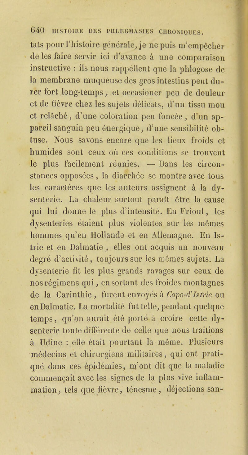 tats pour l'hisloire générale, je ne puis m'empèchcr de les foire servir ici d'avance à une comparaison instructive : ils nous rappellent que la phlogose de la membrane muqueuse des gros intestins peut du- rer fort long-temps, et occasioner peu de douleur et de fièvre chez les sujets délicats, d'un tissu mou et relâché, d'une coloration peu foncée, d'un ap- pareil sanguin peu énergique, d'une sensibilité ob- tuse. Nous savons encore que les lieux froids et humides sont ceux où ces conditions se trouvent le plus facilement réunies. — Dans les circon- stances opposées , la diarrhée se montre avec tous les caractères que les auteurs assignent à la dy- senterie. La chaleur surtout parait être la cause qui lui donne le plus d'intensité. En Frioul, les dysenteries étaient plus violentes sur les mômes hommes qu'en Hollande et en Allemagne. En Is- trie et en Dalmatie, elles ont acquis un nouveau degré d'activité, toujours sur les mômes sujets. La dysenterie fit les plus grands ravages sur ceux de nosrégimens qui, en sortant des froides montagnes de la Carinthie, furent envoyés à Capo-d'Is trie ou en Dalmatie. La mortalité fut telle, pendant quelque temps, qu'on aurait été porté à croire cette dy- senterie toute différente de celle que nous traitions à Udine : elle était pourtant la môme. Plusieurs médecins et chirurgiens militaires, qui ont prati- qué dans ces épidémies, m'ont dit que la maladie commençait avec les signes de la plus vive inflam- mation, tels que fièvre, lénesme , déjections san-