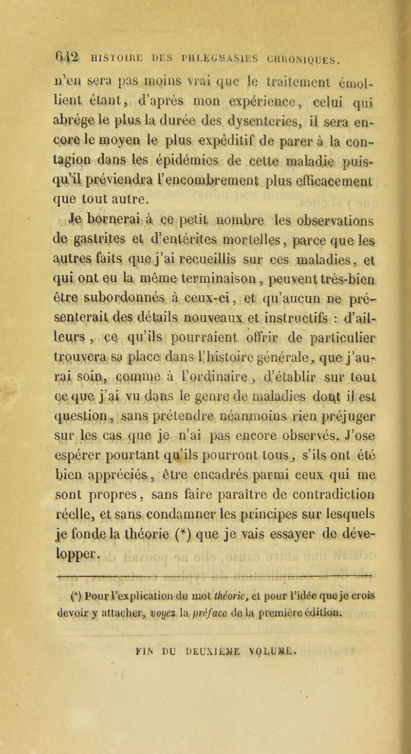 n'en sera pas moins vrai que le traitement émol- lient étant, d'après mon expérience, celui qui abrège le plus la durée des dysenteries, il sera en- core le moyen le plus expéditif de parer à la con- tagion dans les épidémies de cette maladie puis- qu'il préviendra l'encombrement plus efficacement que tout autre. Je bornerai à ce petit nombre les observations de gastrites et d'entérites mortelles, parce que les autres faits que j'ai recueillis sur ces maladies, et qui ont eu la même terminaison, peuvent très-bien être subordonnés à ceux-ci, et qu'aucun ne pré- senterait des détails nouveaux et instructifs : d'ail- leurs , ce qu'ils pourraient offrir de particulier trouvera S9 place dans l'histoire générale, que j'au- rai soin, comme à l'ordinaire, d'établir sur tout ce que j'ai vu dans le genre de maladies dont il est question, sans prétendre néanmoins rien préjuger sur les cas que je n'ai pas encore observés. J'ose espérer pourtant qu'ils pourront tous,, s'ils ont été bien appréciés, être encadrés parmi ceux qui me sont propres, sans faire paraître de contradiction réelle, et sans condamner les principes sur lesquels je fonde la théorie (*) que je vais essayer de déve- lopper. (*) Pour l'explication du mot théorie, et pour l'idée que je crois devoir y attacher, voyez la préface delà première édition. FIN DU DEUXIÈME VOLUME.