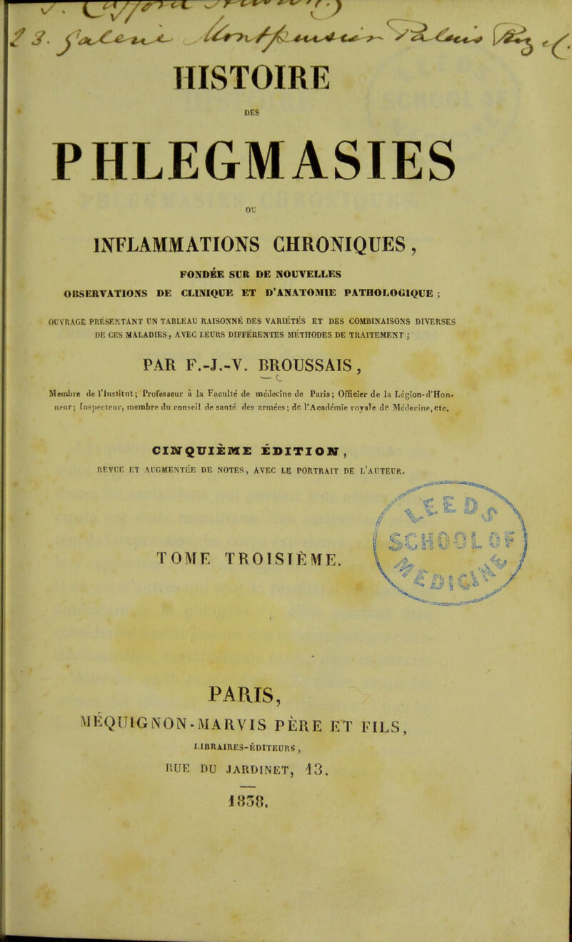 DES PHLEGMASIES ou INFLAMMATIONS CHRONIQUES, FONDÉE SUR DE NOUVELLES OBSERVATIONS DE CLINIQUE ET D'ANATOMIE PATHOLOGIQUE ; OUVRAGE PRÉSENTANT UN TABLEAU RAISONNÉ DES VARIÉTÉS ET DES COMBINAISONS DIVERSES DE CES MALADIES, AVEC LEURS DIFFÉRENTES SIÉTIIODES DE TRAITEMENT ; PAR F.-J.-V. BROUSSAIS, Membre île l'Institut; Professeur à la Faculté de médecine de Puris; Officier de la Légion-d'Hon- neiir; [nipecteur] membre du conseil de santé des armées; de l'Académie royale de Médecine,etc. CINQUIEME EDITION, REVUE F.T AUGMENTÉE DE NOTES, AVEC LE PORTRAIT DE L'AUTEUR. *j> i s v 3~ ^ « TOME TROISIÈME. \ ^ <e fi * ù \ PARIS, MÉQU6GNON.MARVIS PÈRE ET FILS, I.IBRAIRE3-KDITECRS , RUE DU JARDINET, 13. 1850.