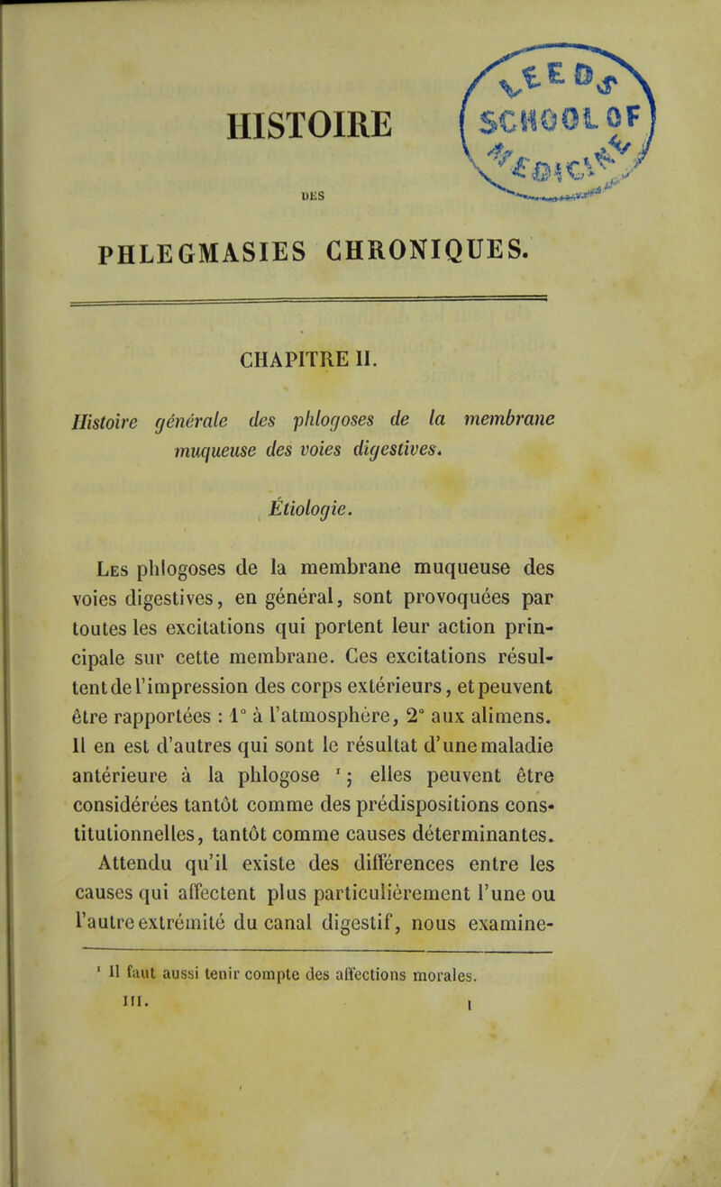 DBS PHLEGMASIES CHRONIQUES. CHAPITRE II. Histoire générale des pldogoses de la membrane muqueuse des voies digestives. Étiologie. Les phlogoses de la membrane muqueuse des voies digestives, en général, sont provoquées par toutes les excitations qui portent leur action prin- cipale sur cette membrane. Ces excitations résul- tent de l'impression des corps extérieurs, et peuvent être rapportées : 1° à l'atmosphère, 2° aux alimens. Il en est d'autres qui sont le résultat d'une maladie antérieure à la phlogose 1 ; elles peuvent être considérées tantôt comme des prédispositions cons- titutionnelles, tantôt comme causes déterminantes. Attendu qu'il existe des différences entre les causes qui affectent plus particulièrement l'une ou l'autre extrémité du canal digestif, nous examine-