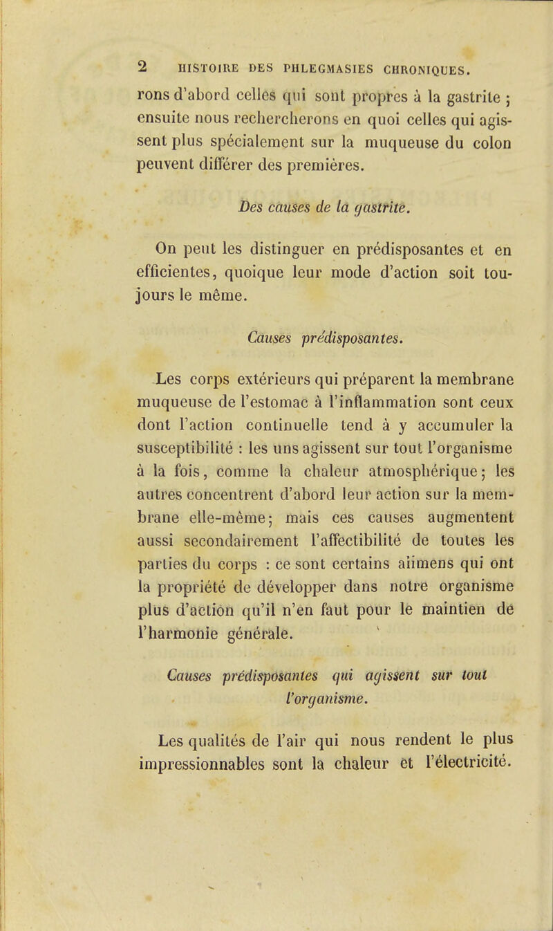 rons d'abord celles qui sont propres à la gastrite ; ensuite nous rechercherons en quoi celles qui agis- sent plus spécialement sur la muqueuse du colon peuvent différer des premières. Des causes de la gastrite. On peut les distinguer en prédisposantes et en efficientes, quoique leur mode d'action soit tou- jours le même. Causes prédisposan tes. Les corps extérieurs qui préparent la membrane muqueuse de l'estomac à l'inflammation sont ceux dont l'action continuelle tend à y accumuler la susceptibilité : les uns agissent sur tout l'organisme à la fois, comme la chaleur atmosphérique; les autres concentrent d'abord leur action sur la mem- brane elle-même; mais ces causes augmentent aussi secondairement l'affectibilité de toutes les parties du corps : ce sont certains aiimens qui ont la propriété de développer dans notre organisme plus d'action qu'il n'en faut pour le maintien de l'harmonie générale. Causes prédisposantes qui agissent sur tout l'organisme. Les qualités de l'air qui nous rendent le plus impressionnables sont la chaleur et l'électricité.