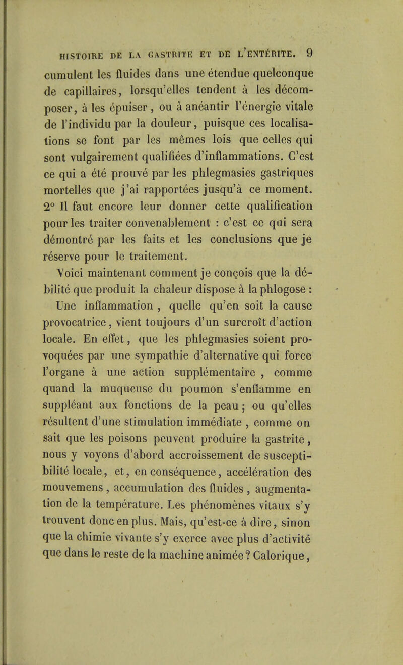 cumulent les fluides dans une étendue quelconque de capillaires, lorsqu'elles tendent à les décom- poser, à les épuiser , ou à anéantir l'énergie vitale de l'individu par la douleur, puisque ces localisa- lions se font par les mêmes lois que celles qui sont vulgairement qualifiées d'inflammations. C'est ce qui a été prouvé par les phlegmasies gastriques mortelles que j'ai rapportées jusqu'à ce moment. 2° 11 faut encore leur donner cette qualification pour les traiter convenablement : c'est ce qui sera démontré par les faits et les conclusions que je réserve pour le traitement. Voici maintenant comment je conçois que la dé- bilité que produit la chaleur dispose à laphlogose : Une inflammation , quelle qu'en soit la cause provocatrice, vient toujours d'un surcroît d'action locale. En effet, que les phlegmasies soient pro- voquées par une sympathie d'alternative qui force l'organe à une action supplémentaire , comme quand la muqueuse du poumon s'enflamme en suppléant aux fonctions de la peau ; ou qu'elles résultent d'une stimulation immédiate , comme on sait que les poisons peuvent produire la gastrite, nous y voyons d'abord accroissement de suscepti- bilité locale, et, en conséquence, accélération des mouvemens , accumulation des fluides , augmenta- tion de la température. Les phénomènes vitaux s'y trouvent donc en plus. Mais, qu'est-ce à dire, sinon que la chimie vivante s'y exerce avec plus d'activité que dans le reste de la machine animée ? Calorique,