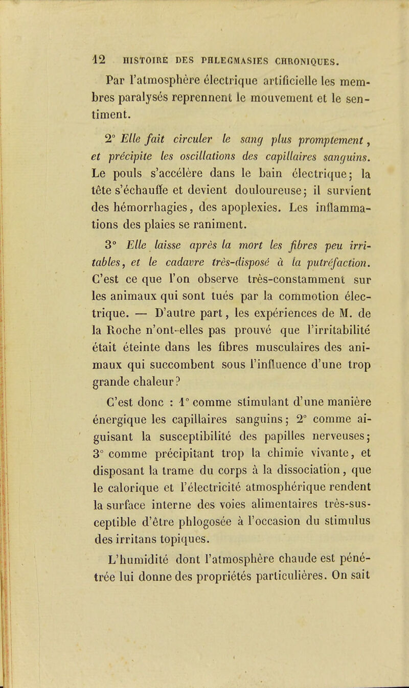 Par l'atmosphère électrique artificielle les mem- bres paralysés reprennent le mouvement et le sen- timent. 2° Elle fait circuler le sang plus promptement, et précipite les oscillations des capillaires sanguins. Le pouls s'accélère dans le bain électrique; la tête s'échauffe et devient douloureuse; il survient des hémorrhagies, des apoplexies. Les inflamma- tions des plaies se raniment. 3° Elle laisse après la mort les fibres peu irri- tables, et le cadavre très-disposé à la putréfaction. C'est ce que l'on observe très-constamment sur les animaux qui sont tués par la commotion élec- trique. — D'autre part, les expériences de M. de la Roche n'ont-elles pas prouvé que l'irritabilité était éteinte dans les fibres musculaires des ani- maux qui succombent sous l'influence d'une trop grande chaleur ? C'est donc : 1° comme stimulant d'une manière énergique les capillaires sanguins ; 2° comme ai- guisant la susceptibilité des papilles nerveuses; 3° comme précipitant trop la chimie vivante, et disposant la trame du corps à la dissociation, que le calorique et l'électricité atmosphérique rendent la surface interne des voies alimentaires très-sus- ceptible d'être phlogosée à l'occasion du stimulus des irritans topiques. L'humidité dont l'atmosphère chaude est péné- trée lui donne des propriétés particulières. On sait