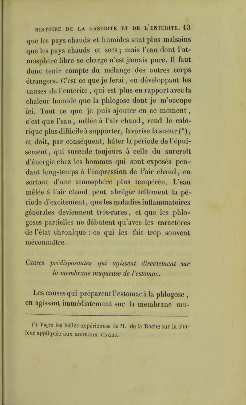 que les pays chauds et humides sont plus malsains que les pays chauds et secs ; mais l'eau dont l'at- mosphère libre se charge n'est jamais pure. Il faut donc tenir compte du mélange des autres corps étrangers. C'est ce que je ferai, en développant les causes de l'entérite, qui est plus en rapport avec la chaleur humide que la phlogose dont je m'occupe ici. Tout ce que je puis ajouter en ce moment, c'est que l'eau, mêlée à l'air chaud, rend le calo- rique plus difficile à supporter, favorise la sueur (*), et doit, par conséquent, hâter la période de l'épui- sement, qui succède toujours à celle du surcroît d'énergie chez les hommes qui sont exposés pen- dant long-temps à l'impression de l'air chaud, en sortant d'une atmosphère plus tempérée. L'eau mêlée à l'air chaud peut abréger tellement la pé- riode d'excitement, que les maladies inflammatoires générales deviennent très-rares, et que les phlo- goses partielles ne débutent qu'avec les caractères de l'état chronique : ce qui les fait trop souvent méconnaître. Causes prédisposantes qui agissent directement sur la membrane muqueuse de l'estomac. Les causes qui préparent l'estomac à la phlogose , en agissant immédiatement sur la membrane ma- (*) Voyez les belles expériences de M. de la Roche sur la cha^ leur appliquée aux animaux vivans.